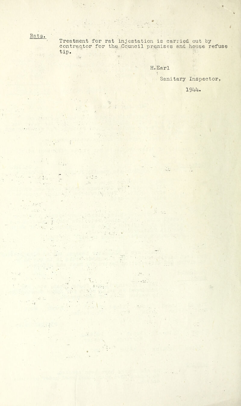 Rats. ■ ■ ' ' , Treatment for rat infestation is carried out by contractor for the .Council premises and house refuse tip. H.Earl Sanitary Inspector, 1944. 'rw
