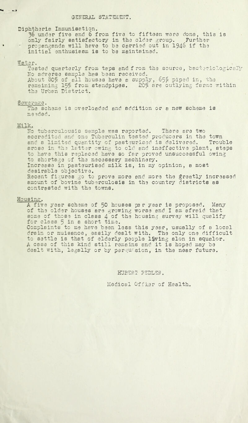 f GINilRAL 3TAT1]M3NT. Diphtharia ImiLimisation. 36 under five and 6 from five to fifteen were done, this is only fairly satisfactory in the older group. Further propanganda will have to be carried out in 194^ the initial enthusiasm is to be maintained. Water. Tested quarterly from taps and f rom the source, bacteriological^-^ No adverse sample has been received. About 8ofc of all houses have a supply, piped in, the remaining from standpipes. 20$ are outlying farms within the Urban District. Sewera.we. The scheme is overloaded and. addition or a new scheme is ne eded. MilX... I'To tuberculous is sample was reported. There are two accredited and one Tuberculin tested producers in the town and a limited quantity of pasteurised is delivered. Trouble arose in the latter owing to old and ineffective plant, steps to have this replaced have so far proved unsuccessful owing to shortage of the necessary machinery. Increase in pasteurised milk is, in my opinion, a most desirable objective. Recent figures go to prove more and more the greatly increased amount of bovine tuberculosis in the country districts as contrasted with the towns. Housinm. A five year scheme of 50 houses pe r year is proposed. Many of the older houses are growing worse and I am afraid that some of those in class 4 the housing survey will qualify for class 5 a short time. Complaints to me have been less this year, usually of a local drain or nuisance, easily dealt with. The only one difficult to settle is that of elderly people living alon in squalor, A case of this kind still remains and it is hoped may be dealt with, legally or by pereuosion, in the near future. HUETRT PTDLTR, Medical Ofiker of Health.
