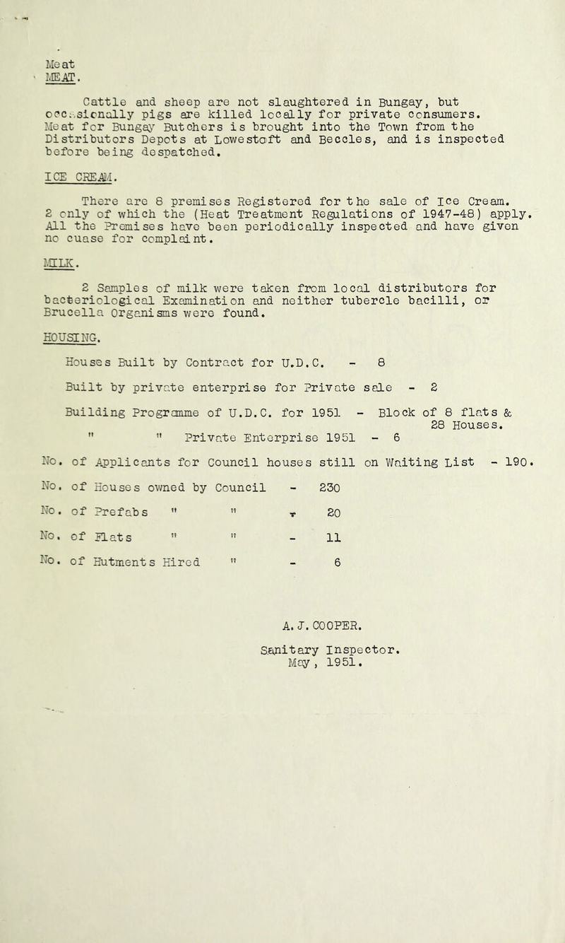 Meat ' MEAT. Cattle and sheep are not slaughtered in Bungay, hut ooc;-.sicnally pigs are killed locally for private consumers. Meat for Bungay Butchers is brought into the Town from the Distributors Depots at Lowestoft and Beccles, and is inspected before being despatched, ICE CREjffli. There arc 8 premises Registered for the sale of ice Cream. 2 only of which the (Heat Treatment Regulations of 1947-48) apply. All the Premises have been periodically inspected and have given no cuase for complaint. r.IILIC. 2 Samples of milk were taken from local distributors for bacteriological Examination and neither tubercle bacilli, or Brucella Organisms were found, HOUSING. Houses Built by Contract for U.D.C. - 8 Built by private enterprise for Private sale - 2 Building Programme of U.D.C. for 1951 - Block of 8 flats & 28 Houses.  ” Private Enterprise 1951 - 6 No. of Applicants for Council houses still on Waiting List - 190. No. of Houses owned by Council - 230 No. of Prefabs  ” r 20 No. of Plats  ” - 11 No. of Hutments Hired ” - 6 A. J. COOPER. S.anitary inspector. May , 1951.