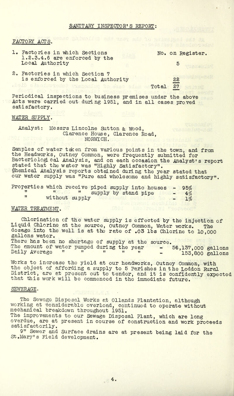 SANITARY INSPECTOR’S REPORT: FACTORY ACTS. 1. Factories in vtiich Sections No, on Register. 1.2.3.4.6 are enforced by the Local Authority 5 2. Factories in which Section 7 is enforced by the Local Authority 28 Total 27 Periodical inspections to business premises under the above Acts were carried out duilng 1951, and in all cases proved satisfactory. WATER SUPPLY. Analyst: Messrs Lincolne Sutton & Wood, Clarence House, Clarence Road, NORWICH. Samples of water t^en from various points in the town, and from the Headworks, Outney Common, were frequently submitted for Bacteriological Analysis, and on each occasion the Analyst’s report stated that the water was ’’Highly Satisfactory”, fhemical Analysis reports obtained duilng the year stated that our water supply was ’’Pure and wholesome and highly satisfactory”. Properties which receive piped supply into houses - 95^ ” ”  supply by stand pipe - 4^  without supply - WATER TREABIENT. Chlorination of the water supply is effected by the injection of Liquid Chlorine at the source, outney Common, Water works. The dosage into the well is at the rate of ,03 lbs Chlorine to 10,000 gallons water. There has been no shortage of supply at the source. The amount of water pumped during the year - 56,137,000 gallons Daily Average ” ” ” ” ” - 153,800 gallons Works to increase the yield at our headworks, Outney Common, with the object of affording a supply to 5 Parishes in the Loddon Rural District, are at present out to tender, and it is confidently expected that this work will be commenced in the immediate future. SEWERAGE. The Sewage Disposal Works at Ollands Plantation, although vvorking at considerable overload, continued to operate without mechanical breakdown throughout 1951, The improvements to our Sewage Disposal Plant, which are long overdue, are at present in course of construction and work proceeds satisfactorily, 9” Sewer and Surface drains are at present being laid for the St,Mary’s Field development.