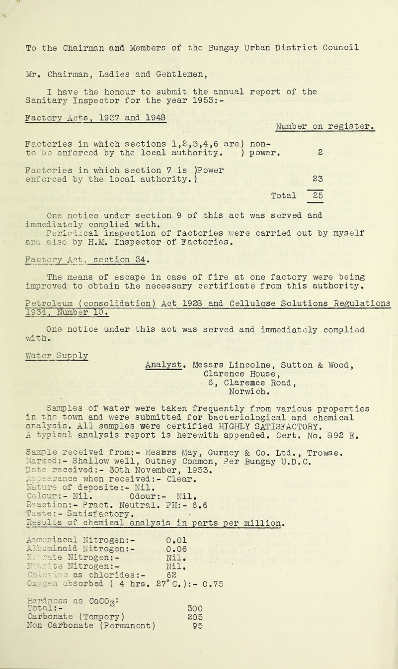 IVir, Chairman, Ladies and Gentlemen, I have the honour to submit the annual report of the Sanitary Inspector for the year 1953:- Factory Acts, 1957 and 1948 Number on register. Factories in which sections 1,2,3,4,6 are) non- to be enforced by the local authority. ) power. 2 Factories in which section 7 is )Power enforced by the local authority.) 23 Total 25 One notice under section 9 of this act was served and immediately complied with. Periodical inspection of factories v>/ere carried out by myself ana also by H.M. Inspector of Factories. Factory Act. section 34. The meajis of escape in case of fire at one factory were being improved to obtain the necessary certificate from this authority, Petroleum (consolidation) Act 1928 and Cellulose Solutions Regulations 1954, Number 10. One notice under this act was served and immediately complied with. Water Supply Analyst, Messrs Lincolne, Sutton & Wood, Clarence House, 6, Clarence Road, Norwich. Samples of water were taken frequently from various properties in the town and were submitted for bacteriological and chemical analysis. All samples were certified HIGHLY SATISFACTORY. A t;/pical analysis report is herewith appended. Cert, No. 892 E. Sample received from:- Messrs May, Gurney & Co. Ltd., Trowse. liarked:- Shallow well, Outney Common, Per Bungay U.D.C. Bate received:- 30th November, 1953. Appearance when received:- Clear. Nature of deposite:- Nil. Colour:- Nil, Odour:- Nil, reaction:- Pract. Neutral. PH:- 6,6 Taste:- Satisfactory, Results of chemical analysis in parts per million. Anmoniacal Nitrogen:- 0.01 Albuminoid Nitrogen:- 0.06 lA'^rate Nitrogen:- Nil. Nttrite Nitrogen:- Nil, Cn-Lat ij' 3 as chlor ide s : - 62 Ozygen absorbed ( 4 hrs. 27“ C. ) : - 1 Hardness as CaCO'z,: iO . — 300 Carbonate (Tempory) 205 Non Carbonate (Permanent ) 95