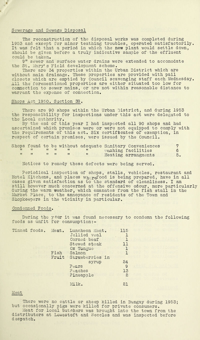 Sewerage and Sewage Disposal The reconstruction of the disposal works was completed during 1953 and except for minor teathing troubles, operated satisfactorily. It was felt that a period in which the new plant would settle down, should be given before a truly indicative sample of the effluent could be taken, 9 sewer and surface water drains were extended to accomodate the St, Mary’s Field development scheme. There are 34 properties within the Urban District which are without main drainage. These properties are provided with pail closets Vv'hich are emptied by Council scavenging staff each V/ednesday. All the'forementioned properties are either situated too low for coimection to sewer mains, or are not within reasonable distance to warrant the expense of connection. Shops Act 1950, Section 38, There are 90 shops within the Urban District, and during 1953 the responsibility for inspections under this act were delegated to the Local authority. By the end of this year I had inspected all 90 shops and had ascertained which premises were or were not equipped to comply with the requirements of this act. Six certificates of exemption, in respect of certain premises, were issued by the Council, Shops found to be without adequate Sanitary Conveniences 7 ” ” ”  ”  \7€ishing facilities 6 ” ” ”  ” ” Heating arrangments 5, Notices to remedy these defects were being served. Periodical inspection of shops, stalls, vehicles, restaurant and Hotel Kitchens, and places whcrefis being prepared, have in all cases given satisfaction as to the standard of cleanliness, I am still however much concerned at the offensive odour, more particularly during the warm weather, which emanates from the fish stall in the 2vlarket Place, to the annoyance of residents of the Town and Shopkeepers in the vicinity in particular. Condemned Foods, During the year it was found necessary to condemn the following foods as unfit for consumption:- Tinned foods. Meat. Fish Fruit Luncheon Meat, 115 Jellied veal 1 Corned beaf 1 Stewed steak 11 Ox Tongue 1 Salmon Strawberries in 1 syrup 24 Pears 9 Peaches 13 Pineapple 2 Milk. 21 Meat There were no cattle or sheep killed in Bungay during 1953; but occasionally pigs v;ere killed for private consumers. Meat for local butchers was brought into the town from the distributors at Lovjsstoft and Beccles and was inspected before d espatch.
