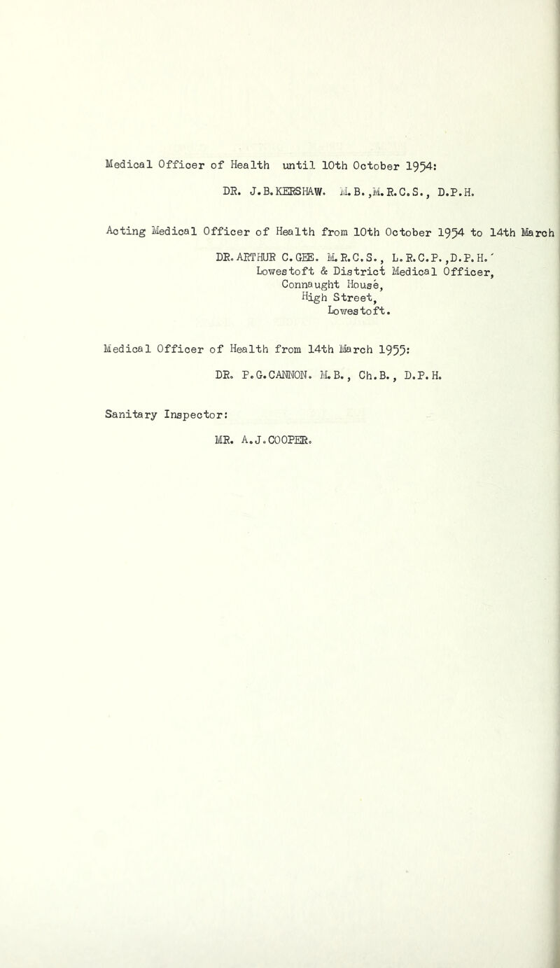 Medical Officer of Health until 10th October 1954: DR. J.B. KERSHAW. M. B. ,M. R. C. S., D.P.H. Acting Medical Officer of Health from 10th October 1954 to 14th March DR. ARTHUR C.GEE. M.R.C.S., L.R.C.P.,D.P.H.' Lowestoft & District Medical Officer, Connaught House, High Street, Lowes to ft. Medical Officer of Health from 14th March 1955’ DR. PoG.CANNON. M.B., Ch.B., D.P.H. Sanitary Inspector: MR. A.J.COOPER.