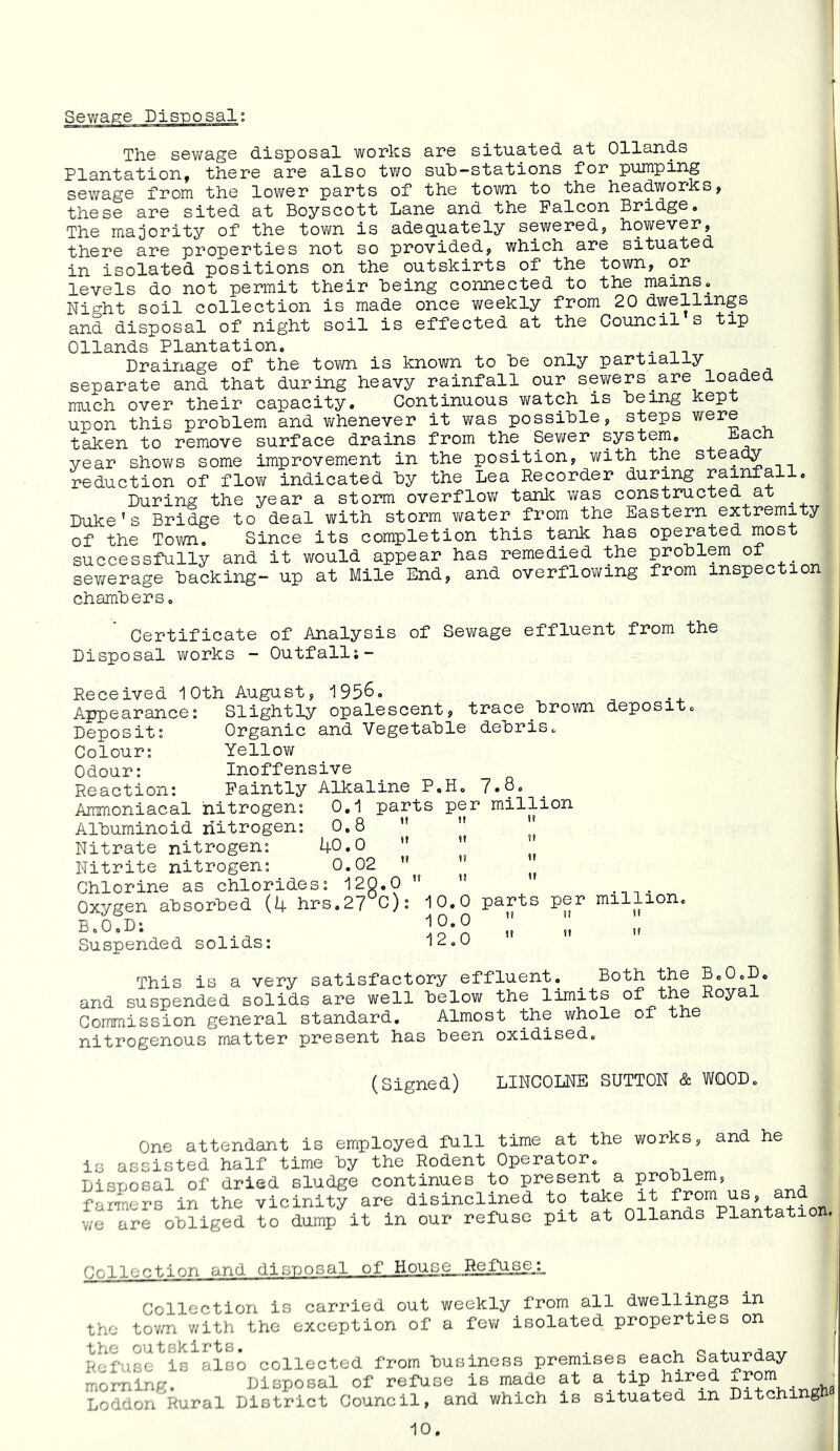 Th.6 s6W8.g6 d.isposa.1 works ar© sit'u.a'tsd. ati Ollancis Plantationj tiisr© ar© also tv/o sulD-'Stations for pumping s©wag© from the lower parts of the town to the headworks, these are sited at Boyscott Lane and the Falcon Bridge. The majority of the town is adequately sewered, hov;ever, there are properties not so provided, which are situated in isolated positions on the outskirts of the town, or levels do not permit their Being connected to the mains. Night soil collection is made once weekly from 20 dwellings and disposal of night soil is effected at the Council s tip Ollands Plantation. Drainage of the tovm is known to he only partially separate and that during heavy rainfall our sewers_are loaded much over their capacity. Continuous watch is Being kept upon this problem and whenever it was possible, steps were taken to remove surface drains from the Sewer system. Each year shov/s some improvement in the position, with the steady reduction of flow indicated By the Lea Recorder during rainfall. During the year a storm overflov/ tanlc was constructed at Duke's Bridge to deal with storm v/ater from the Eastern extremity of the Town, Since its completion this tank has operated most successfully and it would appear has remedied the problem oi sewerage Backing- up at Mile End, and overflowing from inspection chambers. Certificate of Analysis of Sewage effluent from the Disposal works - Outfalli- Received 10th August, 1956. Appearance: Slightly opalescent, trace Brown deposit. Deposit: Organic and Vegetable debris. Colour: Yellow Odour: Inoffensive Reaction: Faintly Alkaline P.H. Ammoniacal nitrogen: 0,1 parts per million Albuminoid nitrogen: 0,8 ”  || Nitrate nitrogen: 40,0  ’’ Nitrite nitrogen: 0.02  ” Chlorine as chlorides: 120.0   Oxygen absorbed (4 hrs.27 C): 10.0 parts per million. ■ROD* 10,0” Suspended solids: lic.u This is a very satisfactory effluent. ^ Both the B.O.D, and suspended solids are well below the limits of the Royal Commission general standard. Almost the whole of the nitrogenous matter present has been oxidised. (Signed) LINCOLNE SUTTON & WOOD. One attendant is employed full time at the works, and he is assisted half time by the Rodent Operator. Disposal of dried sludge continues to present a problem, farmers in the vicinity are disinclined to take it from us, and we are obliged to dump it in our refuse pit at Ollands Plantation. Cnllection and disposal of House_Refu^A. Collection is carried out weekly from all dwellings in the tov/n with the exception of a few isolated properties on ^ Rafuse is also collected from business premises each Saturday | morning. Disposal of refuse is made at a tip hired ^701^ . ' LoddonRural District Council, and which is situated in Ditchingk