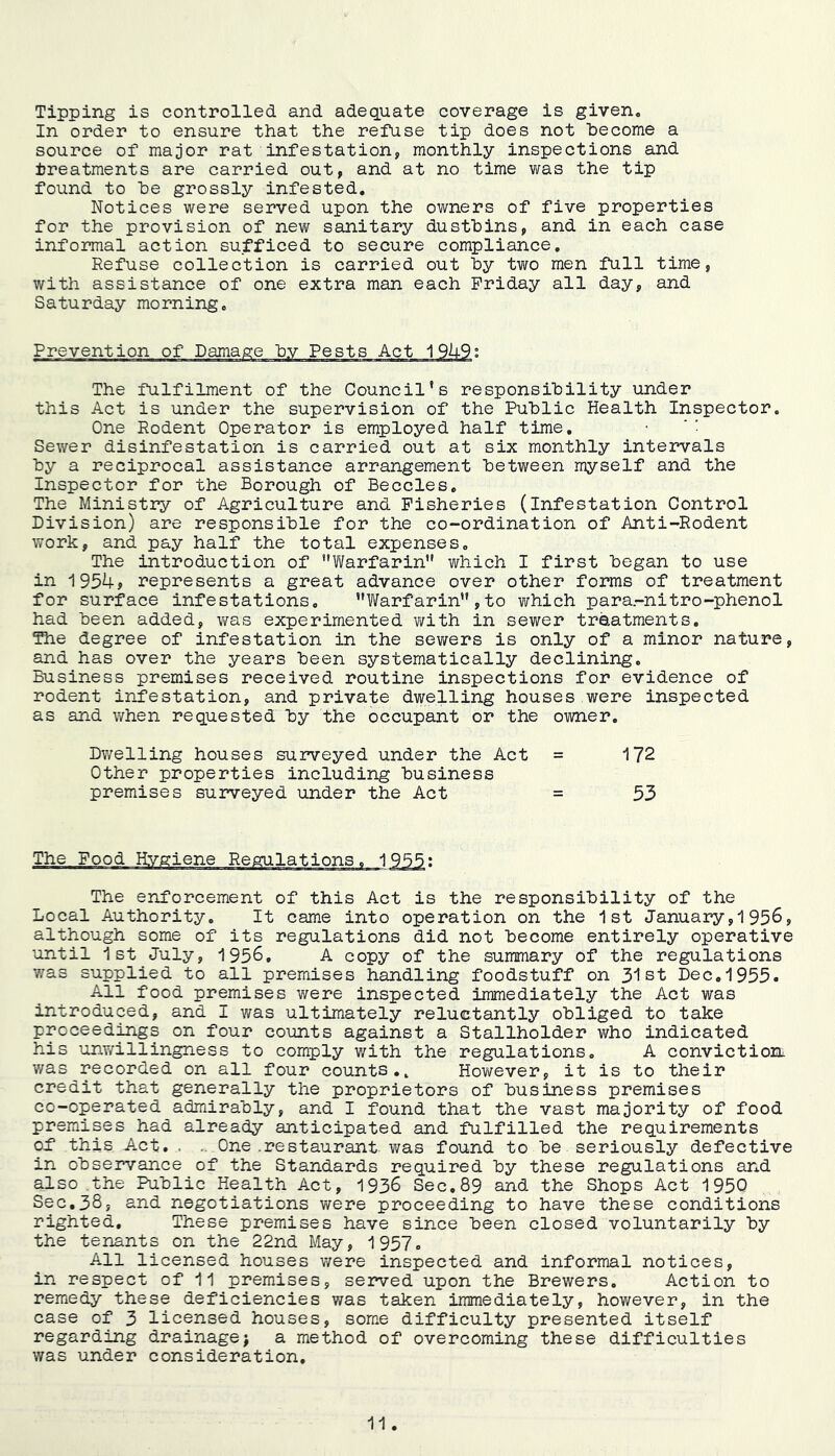 Tipping is controlled and adequate coverage is given. In order to ensure that the refuse tip does not hecome a source of major rat infestation, monthly inspections and ijreatments are carried out, and at no time was the tip found to he grossly infested. Notices were served upon the owners of five properties for the provision of new sanitary dustbins, and in each case informal action sufficed to secure compliance. Refuse collection is carried out hy two men full time, with assistance of one extra man each Friday all day, and Saturday morning. Prevention The fulfilment of the Council’s responsibility under this Act is under the supervision of the Public Health Inspector. One Rodent Operator is employed half time, ‘■ Sewer disinfestation is carried out at six monthly intervals by a reciprocal assistance arrangement between myself and the Inspector for the Borough of Beccles, The Ministry of Agriculture and Fisheries (infestation Control Division) are responsible for the co-ordination of Anti-Rodent work, and pay half the total expenses. The introduction of Yi/arfarin” virhich I first began to use in 1954? represents a great advance over other forms of treatment for surface infestations, ’’Warfarin” , to which para.-nitro-phenol had been added, Vi^as experimented v/ith in sewer traatments. The degree of infestation in the sewers is only of a minor nature, and has over the years been systematically declining. Business premises received routine inspections for evidence of rodent infestation, and private dwelling houses were inspected as and when requested by the occupant or the owner. Dwelling houses suiweyed under the Act = 172 Other properties including business premises surveyed under the Act = 53 The enforcement of this Act is the responsibility of the Local Authority, It came into operation on the 1st January,195^, although some of its regulations did not become entirely operative until 1st July, 1956, A copy of the summary of the regulations 7/as supplied to all premises handling foodstuff on 31st Dec,1955. All food premises were inspected immediately the Act was introduced, and I was ultimately reluctantly obliged to take proceedings on four counts against a Stallholder who indicated his unv/illingness to comply with the regulations. A convictioni v/as recorded on all four counts., Hov/ever, it is to their credit that generally the proprietors of business premises co-operated admirably, and I found that the vast majority of food premises had already anticipated and fulfilled the requirements of this Act. . .. One .restaurant was found to be seriously defective in observance of the Standards required by these regulations and also .the Public Health Act, 1936 Sec, 89 and the Shops Act 1950 Sec,38, and negotiations were proceeding to have these conditions righted. These premises have since been closed voluntarily by the tenants on the 22nd May, 1957, All licensed houses were inspected and informal notices, in respect of 11 premises, served upon the Brewers, Action to remedy these deficiencies was taken immediately, however, in the case of 3 licensed houses, some difficulty presented itself regarding drainagej a method of overcoming these difficulties was under consideration.