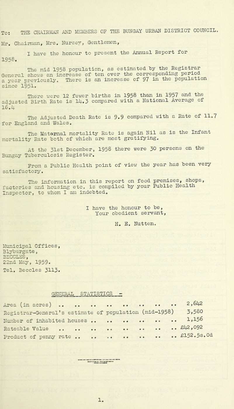 To: THE CHAIRMAN AN'D MEMBERS OE THE BUNGAY URBAN DISTRICT COUNCILo Mr. Chairman, Mrs. Nursey, Gentlemen, I have the honour to present the Annual Report for 1958. The mid 1958 population, as estimated hy the Registrar General shov/s an increase of ten over the corresponding period a year previously. There is an increase of 97 the population since 1951<> There were 12 fev/er hirths in 1958 than in 1957 the adjusted Birth Rate is l4,3 compared with a National Average of 16,4 The Adjusted Death Rate is 9.9 compared with a Rate of 11.7 for England and Wales. The Maternal mortality Rats is again Nil as is the Infant mortality Rate Both of v/hich are most gratifying. At the 31st Decemher, 1958 there were 30 persons on the Bungay Tuherculosis Register, Prom a Puhlic Health point of view the year has Been very satisfactory. The information in this report on food premises, shops, factories and housing etc. is compiled By your PuBlic Health Inspector, to whom I am indeBted. I have the honour to Be, Your oBedient servant, H. E. Nutten. Municipal Offices, BlyBurgate, BEGCLES, 22nd May, 1959. Tel, Beccles 3113. GENERAL STATISTICS - Area (in acres) .. ,, Registrar-General’s estimate NumBer of inhaBited houses , Rateable Value Product of penny rate • • o# 0^ of population (mid-1958) 2,642 3,580 1,156 £42,092 £152.3s,0d o 0 e e €> o