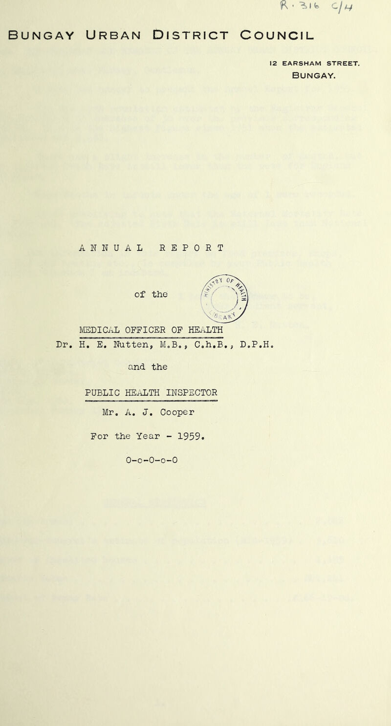 R • cj 14 BUNGAY URBAN DISTRICT COUNCIL 12 EARSHAM STREET. Bungay. ANNUAL REPORT of the MEDICAL OFFICER OF HEALTH Dr. H. E. Nutten, M.B,, C.h.B., D.P.H. and the PUBLIC HEALTH INSPECTOR Mr. A. J. Cooper For the Year - 1959. O-o-O-o-O