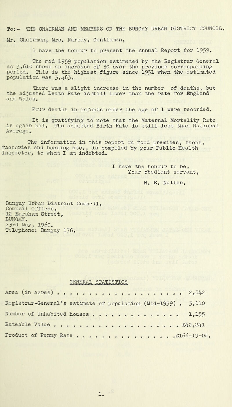 To:- THE CHAIRMAN AND MEMBERS OP THE BUNGAY URBAN DISTRICT COUNCIL Mr. Chairman, Mrs. Nursey, Gentlemen, I iiave the honour to present the Annual Report for 1959. The mid 1959 population estimated hy the Registrar General as 3,610 shows an increase of 30 over the previous corresponding period. This is the highest figure since 1951 when the estimated population v/as 3>483. Tiere was a slight increase in the number of deaths, but the adjusted Death Rate is still lower than the rate for England and Wales. Four deaths in infants under the age of 1 were recorded. It is gratifying to note that the Maternal Mortality Rate is again nil. The adjusted Birth Rate is still less than National Average. The information in this report on food premises, shops, factories and housing etc., is compiled by your Public Health Inspector, to whom I am indebted. I have the honour to be, Your obedient servant, H. E. Nutten. Bungay Urban District Council, Council Offices, 12 Earsham Street, BUNGAY. 23rd May, I960. Telephone: Bungay 176. GENERAL STATISTICS Area (in acres) ............... 2,642 Registrar-General’s estimate of population (Mid-1959) • 3>6l0 Number of inhabited houses .............. 1,155 Rateable Value .... .......... £42,241 Product of Penny Rate ...... .£l66-19-Od.