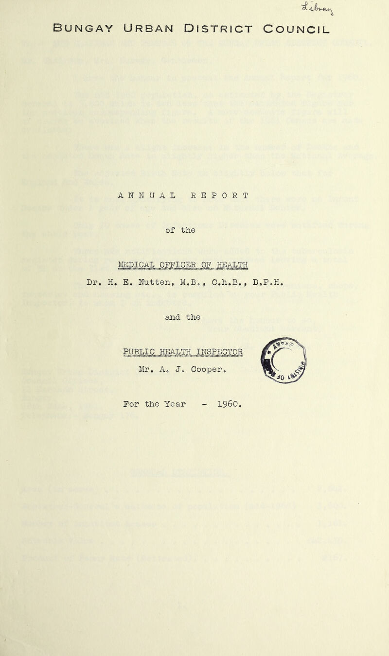 Bungay Urban District Council ANNUAL EEPORT of the IVEDICAL OFFICER OF HEALTH Dr. H. E. Nutten, M.B., C.h.B., D.P.K. and the PUBLIC HEALTH INSPECTOR Mr. Ac Jc Cooper. For the Year i960