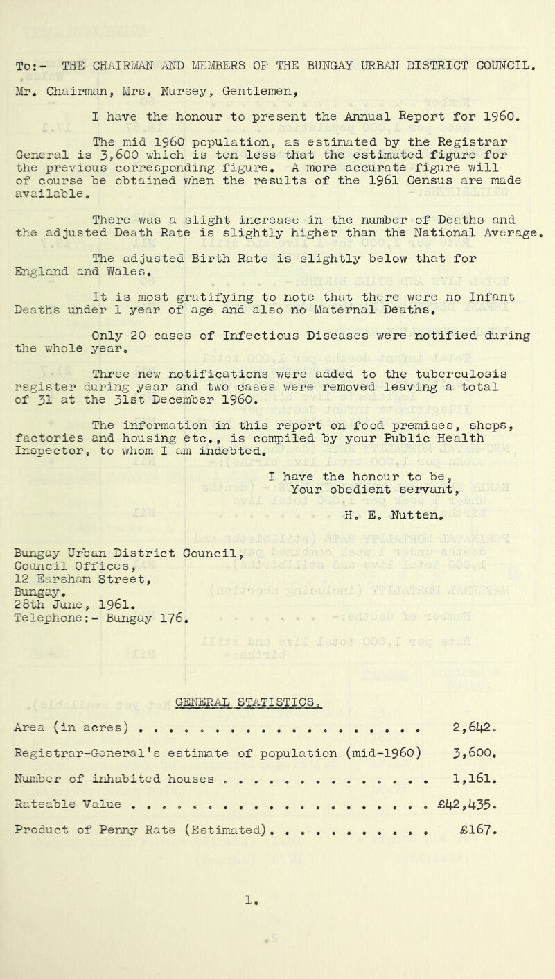 To:- THE CHi'JRIfiAN AND IfflliffiERS OP THE BUNGAY URBAN DISTRICT COUNCIL. Mr« Chairman, Mrs, Nursey, Gentlemen, I have the honour to present the Annual Report for i960. The mid i960 population, as estimated hy the Registrar General is 3y600 v/hich is ten less that the estimated figure for the previous corresponding figure, A more accurate figure v/ill of course he obtained when the results of the I96I Census are made available. There was a slight increase in the number of Deaths £ind the adjusted Death Rate is slightly higher than the National Average. The adjusted Birth Rate is slightly belovi^ that for England and Wales, It is most gratifying to note that there were no Infant Deaths under 1 year of age and also no Maternal Deaths, Only 20 cases of Infectious Diseases were notified during the v/hole year. Three new notifications v/ere added to the tuberculosis register during year and two cases were removed leaving a total of 31 sit the 31st December 1960. The information in this report on food premises, shops. factories and housing etc,, is compiled by your Public Health Inspector, to v/hom I am indebted. I have the honour to be, Your obedient servant H, E. Nut ten, Bungay Urban District Council, Council Offices, 12 Earsham Street, Bungay, 28th June, 196I, Telephone:- Bungay 176, Area (in acres) , , Registrar-General’s estimate of population (mid-1960) Number of inhabited houses , . , , 2,642 3,600 1,161 Product of Penny Rate (Estimated) Rateable Value £42,435 £167