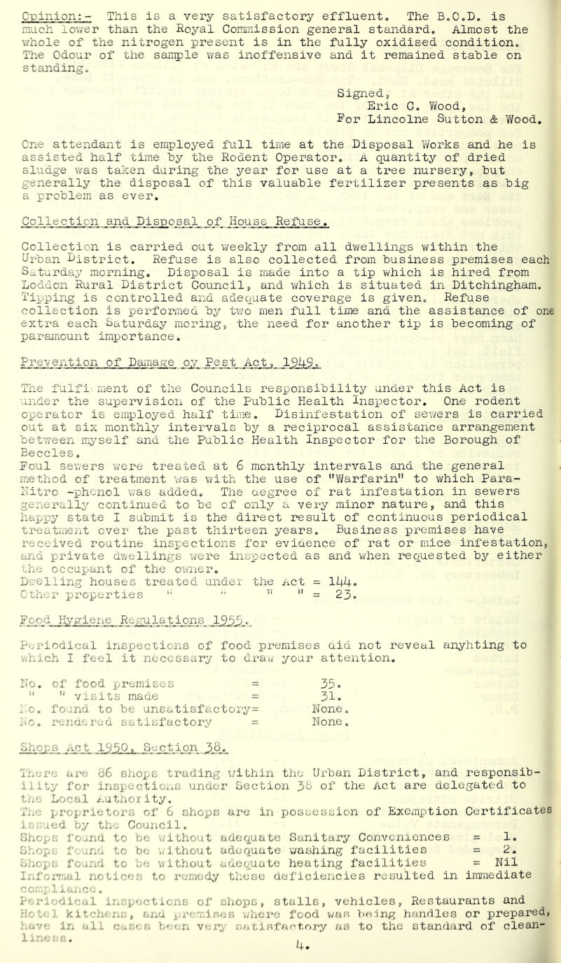 Crinion:- This is a very satisfactory effluento The BoOoD. is much lower than the Royal Commission general standard. Almost the whole of tiie nitrogen present is in the fully oxidised condition. The Odour of the sample was inoffensive and it remained stable on standing. Signedp Eric C. ¥i/ood, For Lincolne Sutton & V7ood, One attendant is employed full time at the Disposal V/orks and he is assisted half time by the Rodent Operator. A quantity of dried sludge was taken during the year for use at a tree nursery, but generally the disposal of this valuable fertilizer presents as big a problem as ever. Collection and Disposal _o_f House Refuse. Collection is carried out weekly from all dwellings within the Urban district. Refuse is also collected from business premises each Saturday morning. Disposal is made into a tip v/hich is hired from Loddon Rural District Council, and v/hich is situated in Ditchingham. Tipping is controlled and adequate coverage is given. Refuse collection is performed by two men full time and the assistance of one extra each Saturday moring, the need for another tip is becoming of paramount importance. Prevention of Damage oy Pest Act, 1949c The fulfi' ment of the Councils responsibility under this Act is under the supervision of the Public Health Inspector. One rodent operator is employed half time. Disinfestation of sev/ers is carried out at six monthly intervals by a reciprocal assistance arrangement between myself and the Public Health Inspector for the Borough of Beccles. Foul sewers were treated at 6 monthly intervals and the general method of treatment v/as v/ith the use of Yi/arfarin to vi^hich Para- I'Titro -phenol was added. The aegree of rat infestation in sewers generally continued to be of only a very minor nature, and this hapi^y state I submit is the direct result of continuous periodical treatment over the past thirteen years. Business premises have received routine insi:ections for evidence of rat or mice infestation, and private dwellings were inspected as and when requested by either the occupant of the owner. Dwelling houses treated undei the net = 144* ether properties  = 23» _Pppjd Hygiene Re/notations Periodical inspections of food premises aid not reveal anyhting to ..hich I feel it necessary to draw your attention. ITo. of food premises = 33« '' visits made = 31. .,0. found to be unsatisfactoi-y= None. i.-.Go renaered satisfactory = None. Shops not 1930. S-jction Inere are 66 shops trading \;ithin the Urban District, and responsib- ility for inspections under Section 36 of the Act are delegated to tne Local authority. llrp proprietors of 6 shops are in possession of Exemption Certificates issued by the Council. Chops found to be without adequate Sanitary Conveniences = 1. C-xOps f'- una to be .. ithout adequate washing facilities = 2. Shops found to be without adequate heating facilities = Nil Inforrr<al notices to remedy these deficiencies resulted in immediate liax-ce. Periodical inspections of shops, stalls, vehicles, Restaurants and H'-te.. kitchen:’,, and premises where food v;as being handles or prepared, ..ave in all C'ases be(;n ver^- rwitis.far'tory as to the standard of clean-