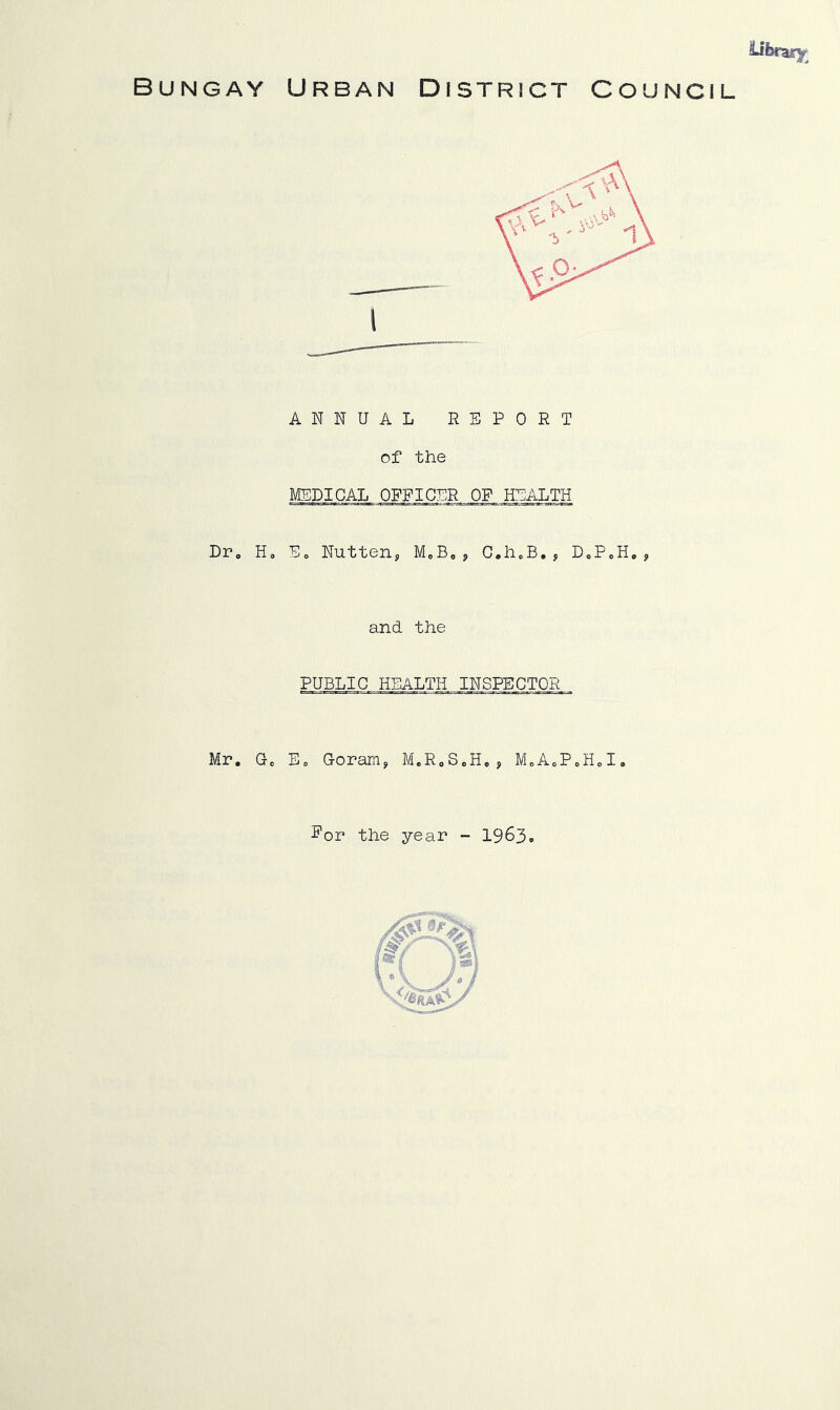 Bungay Urban District Council ANNUAL REPORT of the MEDICAL OFFICER OF HIDALTH Dr, Ho Eo Nutteiij, MoB,, C,h„B, , DoPoH, ? and the PUBLIC HEALTH INSPECTOR Mr. Go Eo Goranis, M.RoSoHc, MoAoPoHoI. Por the year - 1963. /