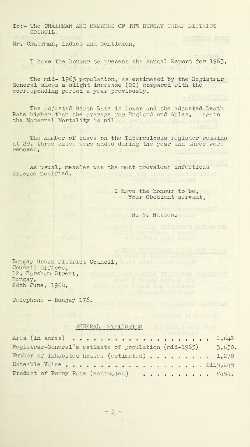 To: - Tlie GEAim^lM MD I.EMBSRS OF THE BIFTG-AY UHBaH LISTHIGT couirciLo Mr, Chairman, Ladies and Gentlemen, I have the honour to present the Arinual Report for 19^3. The mid- I963 population, as estimated hy the Registrar General shov/s a slight increase (20) compared v/ith the corresponding period a year previously. The adjusted Birth Rate is lower and the adjusted Death Rate higher than the average for England and ?/ales. Again the Maternal Mortality is nil The numher of cases on the Tuberculosis register remains at 29, three cases were added during the year and three were removed. As usual, measles Y/as the most prevalent infectious disease notified. I have the honour to be, Your Obedient servant, H. E, Nut ten. Bungay Urban District Council, Council Offices, 12, Sarsham Street, Bungay, 26th June, 1964, Telephone - Bungay 176, GBl^TERiiL STATISTICS Area (in acres) 2,642 Registrar-General’s estimate of population (mid-1963) 3y650. Number of irdiabited houses (estimated) ......... 1,270 Rateable Value .................... £115,245 Product of Penny Rate (estimated) .......... £454c