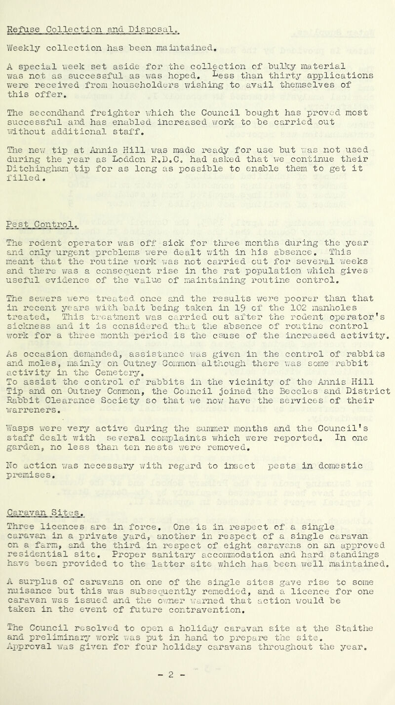 Refuse Collection and Disposals Weekly collection has been maintained, A special \7eek set aside for the collection of bulky material was not as successful as was hoped, ^ess than thirty applications v/ere received from householders wishing to avail themselves of this offer. The secondhand freighter v/hich the Council bought has proved most successful ai^sd has enabled increased work to be carried out wdthout additional staff. The new tip at Annis Hill was made ready for use but was not used during the \rear as Loddon R,D,Cc had asked that we continue their Ditchingham tip for as long as iDossible to enable them to get it filled. Pest Control, The rodent operator was off sick for three months during the year and only urgent problems were dealt with in his absence. This meant that the routine work was not carried out for several weeks and there was a consequent rise in the rat population which gives useful evidence of the value of maintaining routine control. The sev/ers v/ere treated once and the results were poorer than that in recent years A^ith bait being taken in 19 cf the 102 manholes treated. This treatment v/as carried out after the rodent operator’s sickness and it is considered that the absence of routine control work for a three month period is the cause of the increased activity. As occasion demanded, assistance was given in the control of rabbits and moles, mainly on Outney Common although there was some rabbit activity in the Cemetery, To assist the control of rabbits in the vicinity of the Annis Hill Tip and on Outney Common, the Council joined the Beccles and District P^abbit Clearance Society so that we now have the services of their 7/arreners. Wasps were very active during the summer months and the Council’s staff dealt with se y-eral complaints AYhich were reported. In one garden, no less than ten nests Avere removed, Ho action was necessary with regard to insect pests in domestic premises. Caravan Sites. Three licences are in force. One is in respect of a single caravan in a private yard, another in respect of a single caravan on a farm, and the third in respect of eight caravans on an approved residential site. Proper sanitary accoiiEnodation and hard standings have been provided to the latter site 'which has been A¥ell maintained, A surplus of caravans on one of the single sites gave rise to some nuisance but this 'was s'ubsequentIj^ remedied, and a licence for one caravan was iss'ued and the owuier A/arned that action Avould be taken in the event of fut'ure contravention. The Council resolved to open a holiday caravan site at the Staithe and preliminary^ 7/ork was put in hand to prepare the site. Approval A¥as giver*, for four holiday caravans throughout the year.