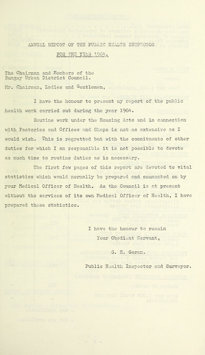 MmKL REPORT OF THE PUBLIC HEALTH IHOPECTOR FOR THE YEAR I9iE-U The Chairmaii and Members of the Eungay Urban District Council. ilr. Chairmsm, Ladies and G-entlemen, I have the honour to present my report of the public health work carried out during the year 196d. Routine work under the Housing Acts and in connection with Factories and Offices and Shops is not as extensive as I V70uld wish. This is regretted but with the commitments of other duties for v/hich I an responsible it is not possible to devote as much time to routine duties as is necessary. The first few pages of this report are devoted to vital statistics iHiich would normally be prepared and commented on by your Medical Officer of Health, As the Council is at present without the services of its own Medical Officer of Health, I have prepared these statistics. I have the honour to remain Your Obedient Servant, G. E. Goran, Public Health Inspector and Surveyor.