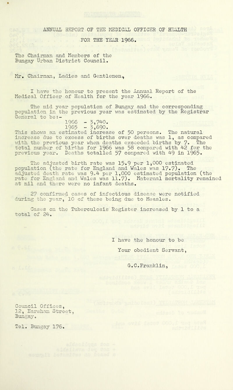 iUMUilL REPORT OF THE MEDIC/Jj OFFICER OF HSiiLTH FOR THE YHIR 1966. Tlie CHaiman and Members of the Bungay Urban District Council. Mr. Chairman, Ladies and Gentlemen, I have the honour to present the Annual Report of the Medical Officer of Health for the year 1966. The mid year population of Bungay and the corresponding population in the previous year was estimated by the Registrar General to be:- 1966 - 5,7AO. 1965 - 3,690. This shovfs an estimated increase of 50 persons. The natural increase due to excess of births over deaths was 1, as compared v/ith the previous year when deaths exceeded births by 7« The total number of births for 1966 was 58 compared with 42 for the previous year. Deaths totalled 57 compared with 49 in 1965. The adjusted birth rate was 15*9 per IjOOO estimated population (the rate for England and Wales was 17.7). The adjusted death rate was 9fA per 1,000 estimated population (the rate for England and Wales v/as 11.7). Maternal mortality remained at nil end there were no infant deaths. 27 confirmed cases of infectious disease were notified during the year, 10 of these being due to Measles. Cases on the Tuberculosis Register increased by 1 to a total of 24, I have the honour to be Your obedient Servant, G.C,Franklin, Council Offices, J.2, Earshan Street, Bungay, Tel. Bungay 176