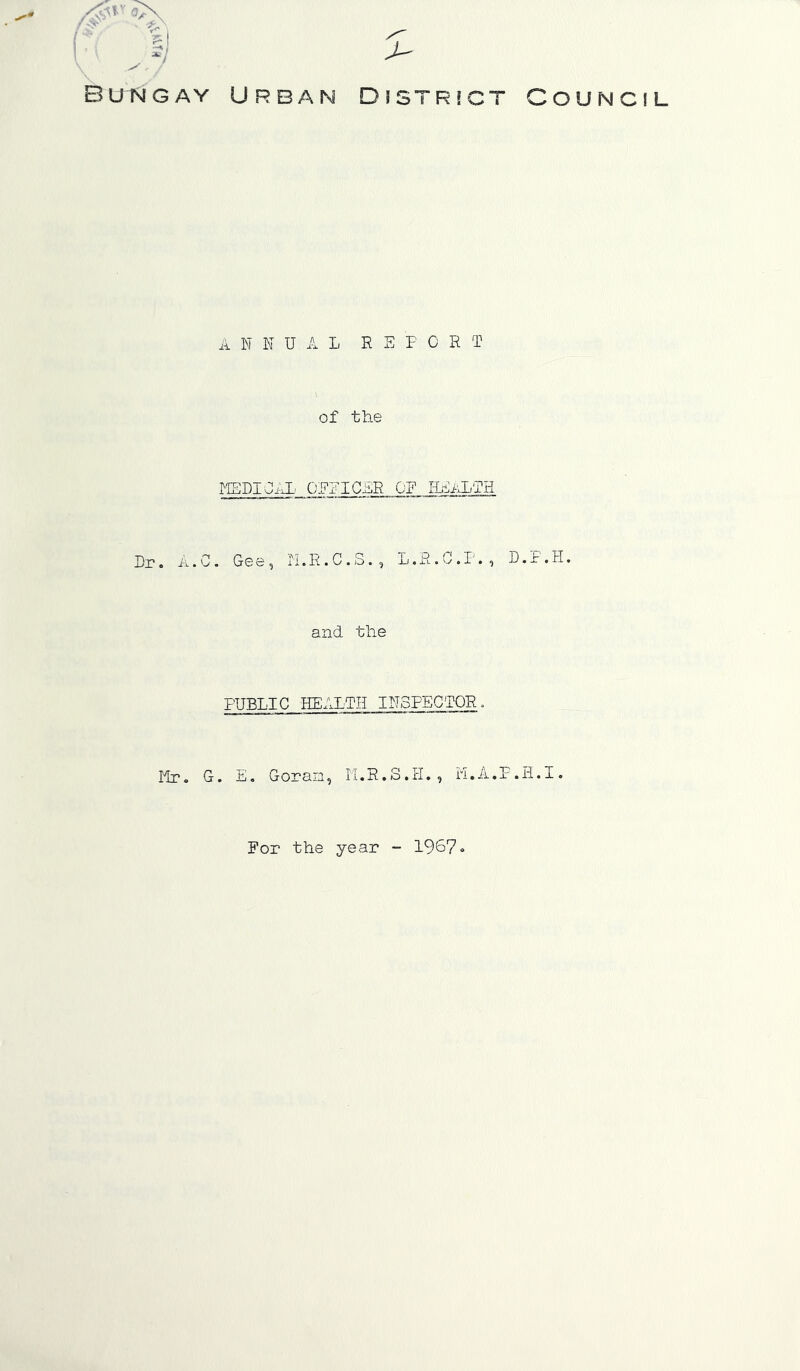 •'O Bungay Urban Djstrict annual re F CRT of the MEDICAL OEEICER OF HEALTH n r. A I. C. G© e, ii. R. C. S. , L. R. 0.1'. , D.. and the PUBLIC HEALTH INSPECTOR, lir. G. E, Goran, li.R.S.H., n.A.P.H.] OUNCIL For the year - 1967«