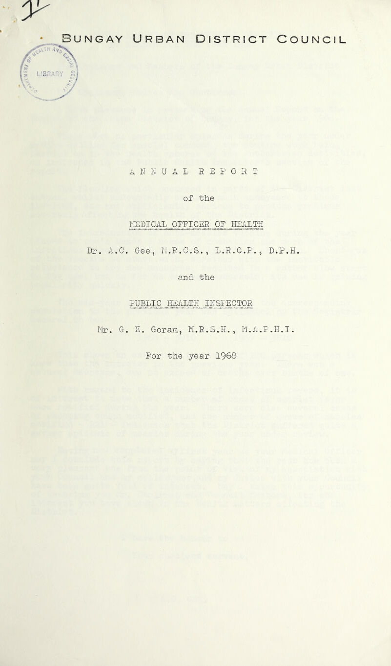 Bungay Urban District Council A II H U A L H E P 0 H T of the MEDICAL QFFIChB 0? HEALTH Dr, A.C. Gee, II.R.C.S., L.R.C.I'., D.P.H. and the PUBLIC HEALTH IhSLECTOR G. L. Goram, M.R.3.H., II.A.P.H.I. For the year 1968