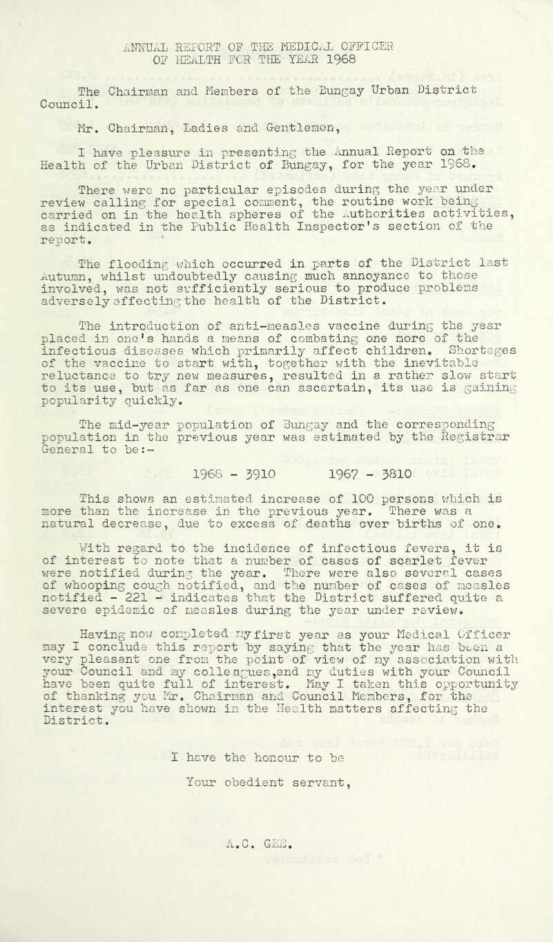 iiKNTJilL. REPOST OP THE MEDICiJL OPPIGER OP IIEiLLTH PGR TIPE YEiJR 1968 The Chairman and Memhers of the Bungay Urban District Council. Mr. Chairman, Ladies and Gentlemen, I have pleasure in presenting the Annual Report on the Plealth of the Urban District of Bungay, for the year 1968. There were no particular episodes during the j^'ear under review calling for special comment, the routine work being carried on in the health spheres of the ^-authorities activities, as indicated in the Public Health Inspector’s section of the report. The flooding which occurred in parts of the District last Autumn, whilst undoubtedly causing much annoyance to those involved, was not sufficiently serious to produce problems adversely affecting the health of the District. The introduction of anti-measles vaccine during the year placed in one's hands a means of combating one more of the infectious diseases which primarily affect children. Shortages of the vaccine to start with, together v/ith the inevitable reluctance to try new measures, resulted in a rather slow start to its use, but as far as one can ascertain, its use is gaining popularity quickly. The mid-year population of Bungay and the corresponding population in the previous year was estimated by the Registrar General to be:- 1968 - 5910 1967 - 5810 This shov/s an estimated increase of 100 persons wdiich is more than the increase in the previous year. There was a natural decrease, due to excess of deaths over births of one. With regard to the incidence of infectious fevers, it is of interest to note that a number of cases of scarlet fever vjere notified during the year. There v/ere also several cases of whooping cough notified, and the nuraber of cases of measles notified - 221 - indicates that the District suffered quite a severe epidemic of measles during the year under reviev/. Having noi/ conpjleted my first year as your Medical Officer may I conclude this report by sayin0: that the year has been a very pleasant one from the point of view of my association with your Council and my colleagues,and my duties with your Council have been quite full of interest. May I taken this opportunity^ of thanking you Mr. Chairman and Council MIembers, for the interest you have shown in the Health matters affecting the District. I have the honour to be Your obedient servant. il., c, GEi