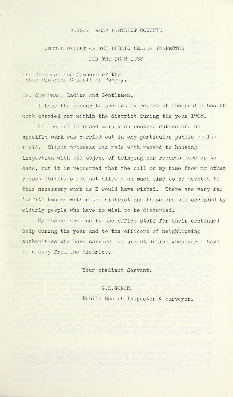 BUNGAY UEB/iI\T DISTRICT COUIJCIL ANIUTAT^ REIOKT OB 'THE PUBLIC HEiCL.TH INSPECTOR POR THE YEilR 1968 Tne Chairuan and Members of the Urban District Council of Bungay. -MTc Chairman, Ladies and Gentlemen, I have the honour to present my report of the public health v/ork carried out within the district during the year 1968. The report is based mainly on routine duties and no specific work was carried out in any particular public health field. Slight progress was made with regard to housing inspection v;ith the object of bringing our records more up to date, but it is regretted that the call on my time from my other responsibilities has not allov/ed as much time to be devoted to this necessary work as I would have v/ished. There are very few ’unfit' houses within the district and these are all occupied by elderly people who have no wish to be disturbed. My nhanks are due to the office staff for their continued help during the year and to the officers of neighbouring authorities who have carried out urgent duties whenever I have been av/ay from the district. Your obedient Servant, G. E, GORi JY, Public Health Inspector & Surveyor,