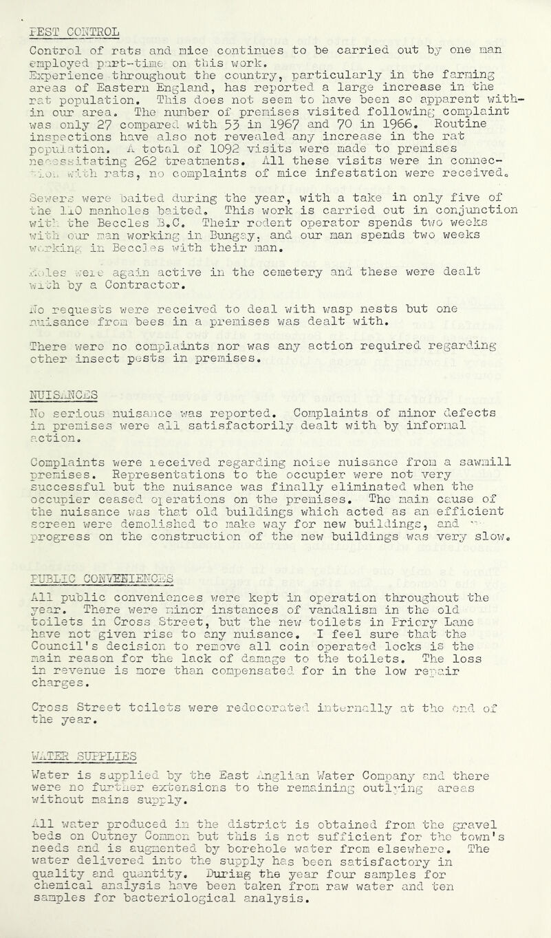 PEST COETEOL Control of rats and nice continues to be carried out “by one nan employed part-time on this uork„ Eloperience tlrrougbout the country, particularly in the faming areas of Eastern England, has reported a large increase in the rat population. This does not seem to have been so apparent with- in our area. The nunber of premises visited follov/ing complaint was only 27 compared with 53 in 1967 and 70 in 1966, Routine inspections have also not revealed any increase in the rat population, n total of 1092 visits were made to premises necessitating 262 treatments. All these visits v/ere in coimec- ':ioL. with rats, no complaints of mice infestation were received. Sewers were baited during the year, with a take in only five of the IrO manholes baited. This work is carried out in conjunction v/iti- the Beccles B,C, Their rodent opjerator spends two weeks with our man v/orking in Bungay, and our man spends two weeks wr.rking in Beccles 'with their man, .coles weie again active in the cemetery and these were dealt with by a Contractor, i'To requests were received to deal with wasp nests but one nuisance from bees in a premises was dealt with. There v/ere no complaints nor v/as any action required regarding other insect pests in premises. mJIS.hiGES No serious nuisa;ace was reported. Complaints of minor defects in premises were all satisfactorily dealt with by informal action. Complaints were leceived regarding noise nuisance from a sawmill premises. Representations to the occupier were not very successful but the nuisance was finally eliminated when the occupier ceased ox orations on the piremises. The main cause of the nuisance was that old buildings which acted as an efficient screen v/ere demolished to make way for new buildings, and '■■■ progress on the construction of the new buildings v/as very slow. PUBLIC GORYEEIEFGBS All public conveniences v/ere kept in operation throughout the year. There v/ere minor instances of vandalism in the old toilets in Cross Street, but the nev/ toilets in Priory Lane have not given rise to any nuisance, I feel sure that the Council's decision to remove all coin operated locks is the main reason for the lack of damage to the toilets. The loss in revenue is more than comxjensated for in the low rex'air charges. Cross Street toilets v/ere redecorated internally at the Ond of the year. \A1TER SUPPLIES Water is s applied by the East I'rglian V/ater Company and there were no further extensions to the remaining outlving areas v/ithout mains supply. J^ll water produced in the district is obtained from the gravel beds on Cutney Common but this is not sufficient for the tov/n's needs and is augmented by borehole water from elsev/hero. The v/ater delivered into the supply has been satisfactory in quality and quantity, liuring the year four samples for chemical analysis have been taken from raw water and ten samples for bacteriological analysis.