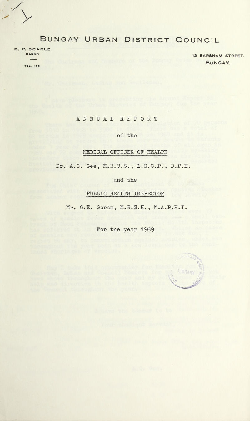 Bungay Urban District D. P. SCARLE CLERK r*u. »7© ANNUAL REPORT of the MEDICAL OPEICER OP HEALTH Dr. A.C. Gee, M.R.C.S., L.R.C.P., and the PUBLIC HEALTH INSPECTOR For the year 1969 Council 12 EARSHAM STREET. Bungay. D.P.H.