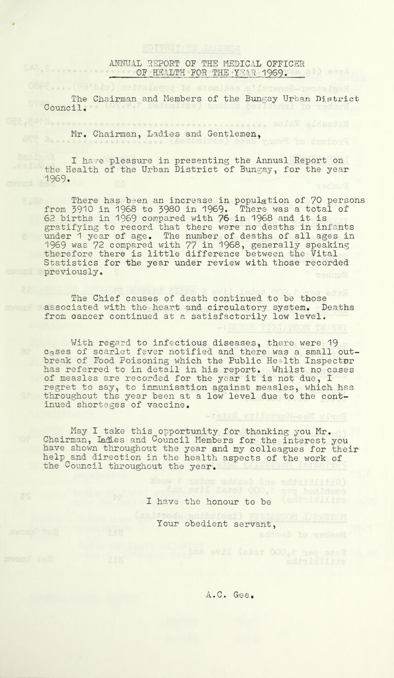 ANNUAL REPORT OF THE MEDICAL OFFICER OF HEALTH FOR THE -TEAR 1969? The Chairman and Members of the Bungay Urban District Council. Mr. Chairman, Ladies and Gentlemen, I ha/e pleasure in presenting the Annual Report on the Health of the Urban District of Bungay, for the year 1969. There has been an increase in population of 70 persons from 3910 in 1968 to 3980 in 1969. There was a total of 62 births in 1969 compared with 76 in 1968 and it is gratifying to record that there were no deaths in infants under 1 year of age. The number of deaths of all ages in 1969 was 72 compared with 77 in 1968, generally speaking therefore there is little difference between the Vital Statistics for the year under review with those recorded previously. The Chief causes of death continued to be those associated with the heart and circulatory system. Deaths from oancer continued at a satisfactorily low level. With regard to infectious diseases, there were 19 Cases of scarlet fever notified and there was a small out- break of Food Poisoning which the Public Health Inspector has referred to in detail in his report. Whilst no cases of measles are recorded for the year it is not due, I regret to say, to immunisation against measles, which has throughout the year been at a low level due to the cont- inued shortages of vaccine. May I take this opportunity for thanking you Mr. Chairman, ladles and Council Members for the interest you have shown throughout the year and my colleagues for their help^and direction in the health aspects of the work of the Council throughout the year. I have the honour to be Your obedient servant, A.C. Gee