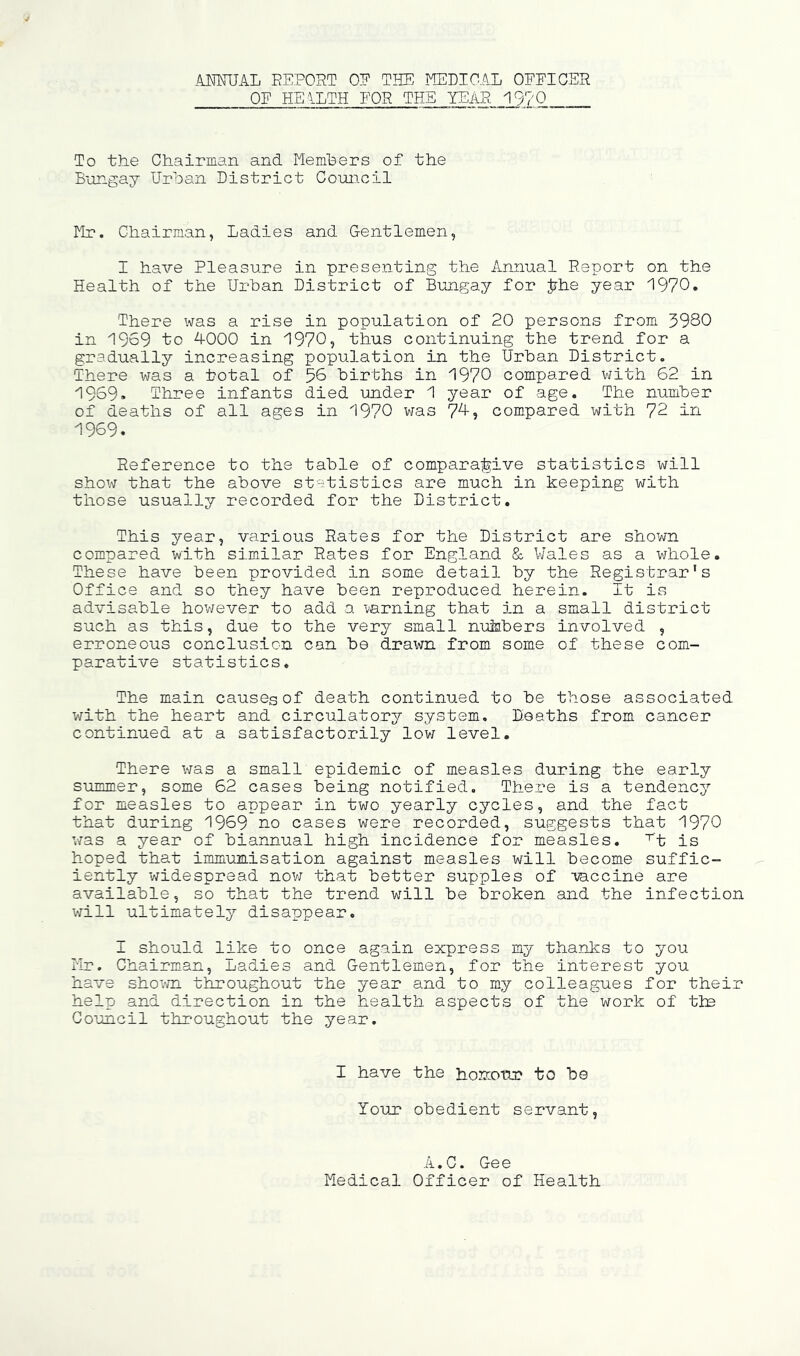 AimriL REPORT OE THE mCDIOAL OEFIGER OE HEALTH EOR THE YEAR 19?0 To the Chairman and Memhers of the Bungay Urban District Council rir. Chairman, Ladies and Gentlemen, I have Pleasure in presenting the Annual Report on the Health of the Urban District of Bungay for Jrhe year 1970. There was a rise in population of 20 persons from 3980 in 1969 to 4000 in 1970, thus continuing the trend for a gradually increasing population in the Urban District, There was a total of 56 births in 1970 compared with 62 in 1969. Three infants died under 1 year of age. The number of deaths of all ages in 1970 v/as 7^? compared with 72 in 1969. Reference to the table of comparajtive statistics will show that the above statistics are much in keeping with those usually recorded for the District. This year, various Rates for the District are shown compared with similar Rates for England &. Wales as a whole. These have been provided in some detail by the Registrar's Office and so they have been reproduced herein. It is advisable hov/ever to add 3. vanning that in a small district such as this, due to the very small nu&bers involved , erroneous conclusion can be drav^n from some of these com- parative statistics. The main causes of death continued to be those associated V'/ith the heart and circulatory system. Deaths from cancer continued at a satisfactorily lov/ level. There was a small epidemic of measles during the early summer, some 62 cases being notified. There is a tendency for measles to appear in two yearly cycles, and the fact that during 1969 no cases were recorded, suggests that 1970 v/as a year of biannual high incidence for measles, ‘^'t is hoped that immunisation against measles will become suffic- iently widespread nov/ that better supples of -vaccine are available, so that the trend will be broken and the infection V7ill ultimately disappear. I should like to once again express my thanks to you Hr. Chairman, Ladies and Gentlemen, for the interest you have shovm throughout the year and to my colleagues for their help and direction in the health as'pects of the work of tie Coimcil throughout the year. I have the honzotir to be Your obedient servant, A. C, Ge e Medical Officer of Health