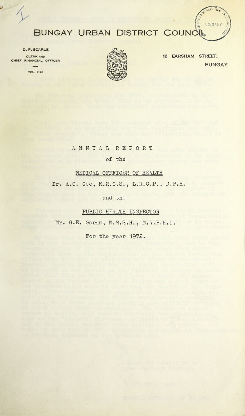 BUNGAY URBAN DISTRICT COUN D. P. SCARLE CLERK AND CHIEF FINANCIAL OFFICER 12 EARSHAM STREET, — BUNGAY TEL. 2176 ANNUAL REPORT of the MEDICAL OPEEIGER OF HEALTH Dr. A.C. Gee, M.R.C.S., L.R.C.P., D.P.H. and the PUBLIC HEALTH INSPECTOR Mr. G.E. Goran, M.R.S.H., M.A.P.H.I. For the year 1972