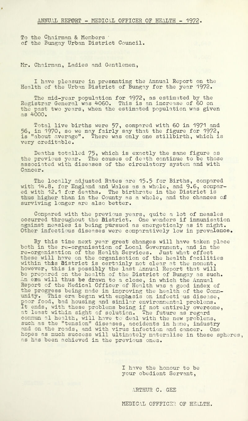 AmJAL REPORT - MEDIC.iL OFFICER OF HEALTH - 1972. To the Chairman & Henbers ' of the Bungay Urban District Council. Mr. Chairman, Ladies and Gentlemen, I have pleasure in presenting the Annual Report on the Health of the Urban District of Bungay for the year 1972. The mid-year population for 1972, as estimated by the Registrar General was 4060. This is an increase of 60 on the past two years, when the estimated population was given as 4000. Total live births vrere 57» compared with 60 in 197’^ and 56, in 1970, so we may fairly say that the figure for 1972, is about average. There was only one stillbirth, which is very creditable. Deaths totalled 75? which is exactly the same figure as the previous year. The causes of death continue to be those associated with diseases of the circulatory system and with Cancer. The locally adjusted Rates are 15-5 for Births, compared with 14.8. for England and Wales as a whole, and 9»6, compar- ed with 12.1 for deaths. The birthrate in the District is thus higher than in the County as a whole, and the chances of surviving longer are also better. Compared v/ith the previous years, quite a lot of measles occurred throughout the District. One wonders if immunisation against measles is being pursued as energeticaly as it might. Other infectious diseases were comparatively low in prevalence. By this time next year great changes will have taken place both in the re-organisation of Local Government, and in the re-organisation of the Health Services. Just what effect these will have on the organisation of the health facilities within this District is certainly not clear at the moment, however, this is possibly the last Annual Report that will be prepared on the health of the District of Bungay as such. era will thus be drawn to a close, in which the Annual Report of the Medical Officer of Health was a good index of the progress being made in improving the health of the Comm- unity. This era began with emphasis on infocti us disease, poor food, bad housing and similar environmental problems. It ends, v/ith these problems being if not entirely overcome, at least within sight of solution. The future as regard commun al health, v/ill have to deal with the new problems, such as the tension diseases, accidents in home, industry and on the roads, and v/ith virus infection and cancer. One hopes as much success will ultimately materalise in these spheres, as has been achieved in the previous ones. I have the honour to be your obedient Servant, ARTHUR C. GEE MEDICAL OEFFICSR OF HE.'JLTH.