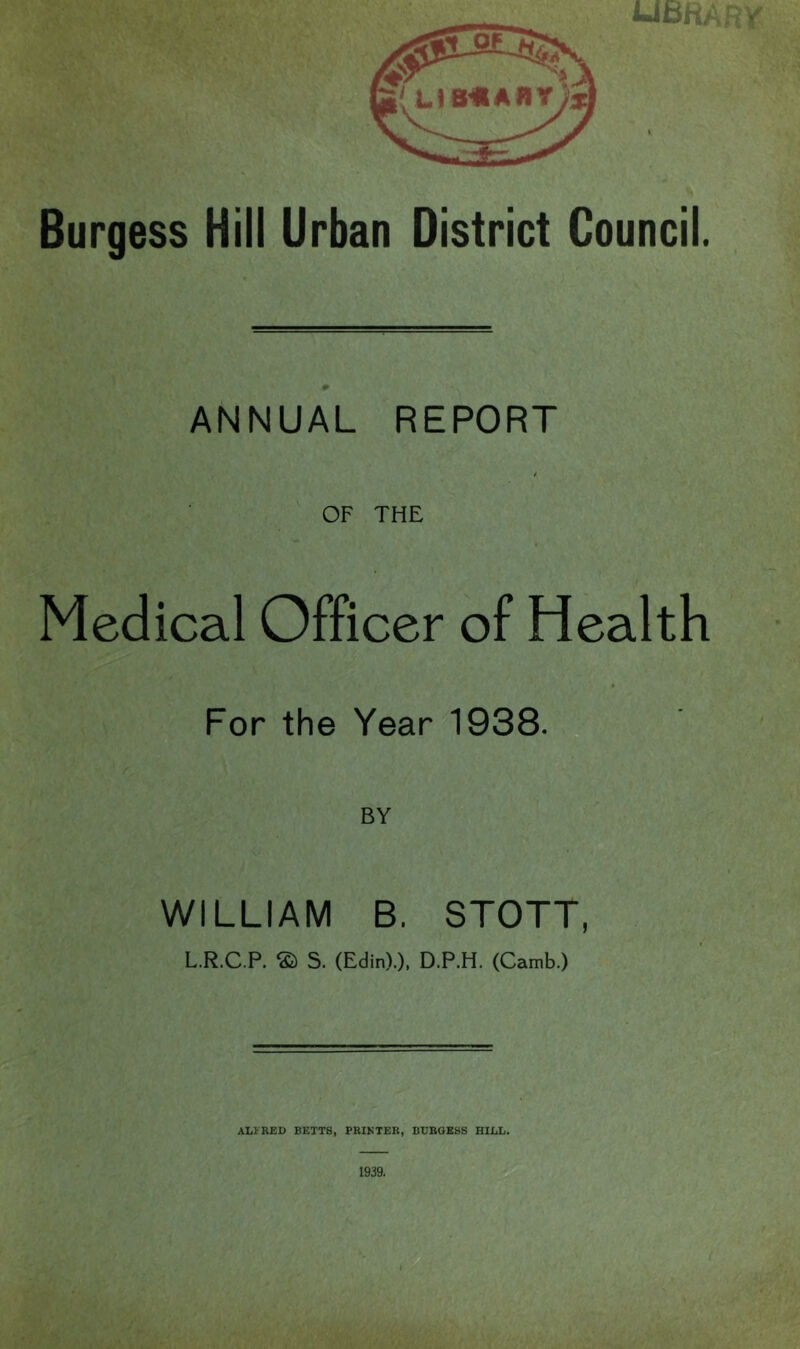 UBfiARVr Burgess Hill Urban District Council. # ANNUAL REPORT t OF THE « Medical Officer of Health For the Year 1938.,,4>« t WILLIAM B. STOTT, L.R.C.P. © S. (Edin).), D.P.H. (Camb.) ALVRED BETTS, PRIKTER, BUBOESS HILL. 1939.