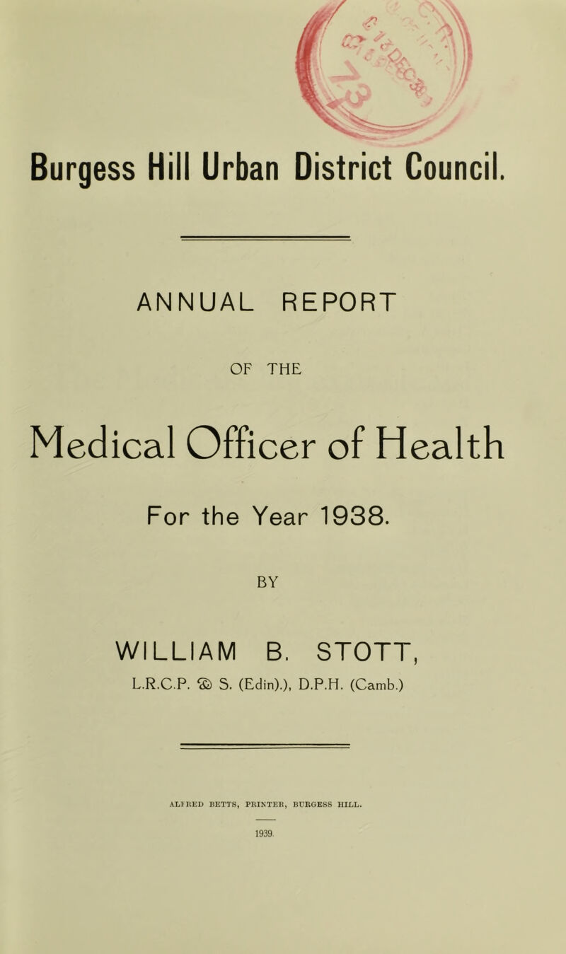 Burgess Hill Urban District Council. ANNUAL REPORT OF THE Medical Officer of Health For the Year 1938. BY WILLIAM B. STOTT, L.R.C P. ® S. (Edin).), D.P.H. (Camb.) ALIKED BETTS, PRINTER, BURGESS HILL. 1939-