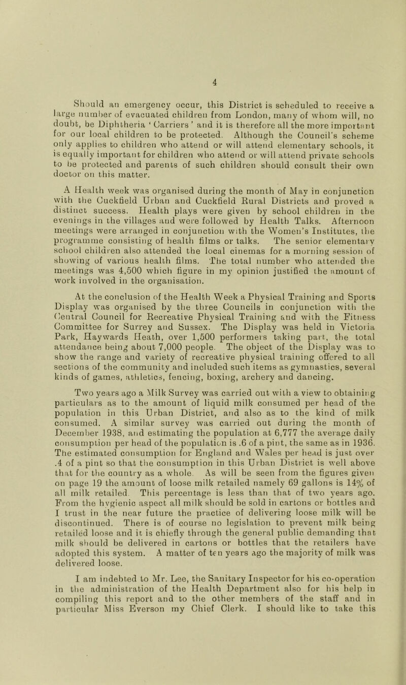 Should ail emergency occur, this District is scheduled to receive a large numlier of evacuated children from London, many of whom will, no doubt, be Diphtheria ‘ Carriers ’ and it is therefore all the more importunt for our local children to be protected. Although the Council’s scheme only applies to children who attend or will attend elementary schools, it is equally important for children who attend or will attend private schools to be protected and parents of such children should consult their own doctor on this matter. A Health week was organised during the month of May in conjunction with the Cuckheld Urban and Cuckfield Rural Districts and proved a distinct success. Health plays were given by school children in the evenings in the villages and were followed by Health Talks. Afternoon meetings were arranged in conjunction with the Women’s Institutes, the programme consisting of health films or talks. The senior elemental v school children also attended the local cinemas for a morning session of showing of various health films. The total number who attended the meetings was 4,500 which figure in my opinion justified the amount of work involved in the organisation. At the conclusion of the Health Week a Physical Training and Sports Display was organised by the three Councils in conjunction with the Central Council for Recreative Physical Training and with the Fitness Committee for Surrey and Sussex. The Display was held in Victoria Park, Haywards Heath, over 1,500 performers taking part, the total attendance being about 7,000 people. The object of the Display w’as to show the range and variety of recreative physical training offered to all sections of the community and included such items as gymnastics, several kinds of games, athletics, fencing, boxing, archery atid dancing. Two years ago a Milk Survey was carried out with a view to obtaining particulars as to the amount of liquid milk consumed per head of the population iti this Urban District, and also as to the kind of milk consumed. A similar survey was carried out during the month of December 1938, and estimating the population at 6,777 the aveiage daily consumption per head of the population is .6 of a pint, the same as in 1936. The estimated consumption for England and Wales per head is just over .4 of a pint so that the consumption in this Urban District is well above that for the country as a whole. As will be seen from the figures given on page 19 the amount of loose milk retailed namely 69 gallons is 14% of all milk retailed This percentage is less than that of two years ago. Prom the hvgienic aspect all milk should he sold in cartons or bottles and I trust in the near future the practice of delivering loose milk will he discontinued. There is of course no legislation to prevent milk being retailed loose and it is chiefly through the general public demanding that milk should be delivered in cartons or bottles that the retailers have adopted this system. A matter of ten years ago the majority of milk was delivered loose. I am indebted to Mr. Lee, the Sanitary Inspector for his co-operation in the administration of the Health Department also for his help in compiling this report and to the other members of the staff and in particular Miss Everson my Chief Clerk. I should like to take this