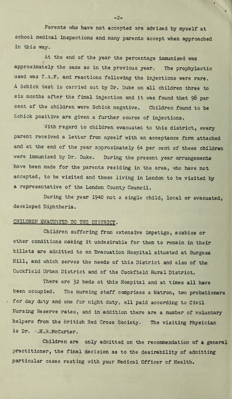 -2- Parents who have not accepted are advised by myself at school medical inspections and many parents accept when approached in this way. At the end of the year the percentage immunised was approximately the same as in the previous year. The prophylactic used was T.A.P. and reactions following the injections were rare. A Schick test is carried out by Dr. Duke on all children three to six months after the final injection and it was found that 98 per cent of the children were Schick negative. Children found to be Schick positive are given a further course of injections. .'/ith regard to children evacuated to this district, every parent received a letter from myself with an acceptance form attached and at the end of the year approximately 64 per cent of these children were immunised by Dr. Duke. During the present year arrangements have been made for the parents residing in the area, who have not accepted, to be visited and those living in London to be visited by a representative of the London County Council. During the year 1940 not a single child, local or evacuated, developed Diphtheria. CHILDREN EVACUATED TO THE DISTRICT. Children suffering from extensive impetigo, scabies or other conditions making it undesirable for them to remain in their billets are admitted to an Evacuation Hospital situated at Burgess Hill, and which serves the needs of this District and also of the Cuckfield Urban District and of the Cuckfield Rural District. There are 32 beds at this Hospital and at times all have been occupied. The nursing staff comprises a Matron, two probationers *■ for day duty and one for night duty, all paid according to Civil Nursing Reserve rates, and in addition there are a number of voluntary helpers from the British Red Cross Society. The visiting Physician is Dr. h.H.R.McCarter. Children are only admitted on the recommendation of a general practitioner, the final decision as to the desirability of admitting particular cases resting with your Medical Officer of Health.