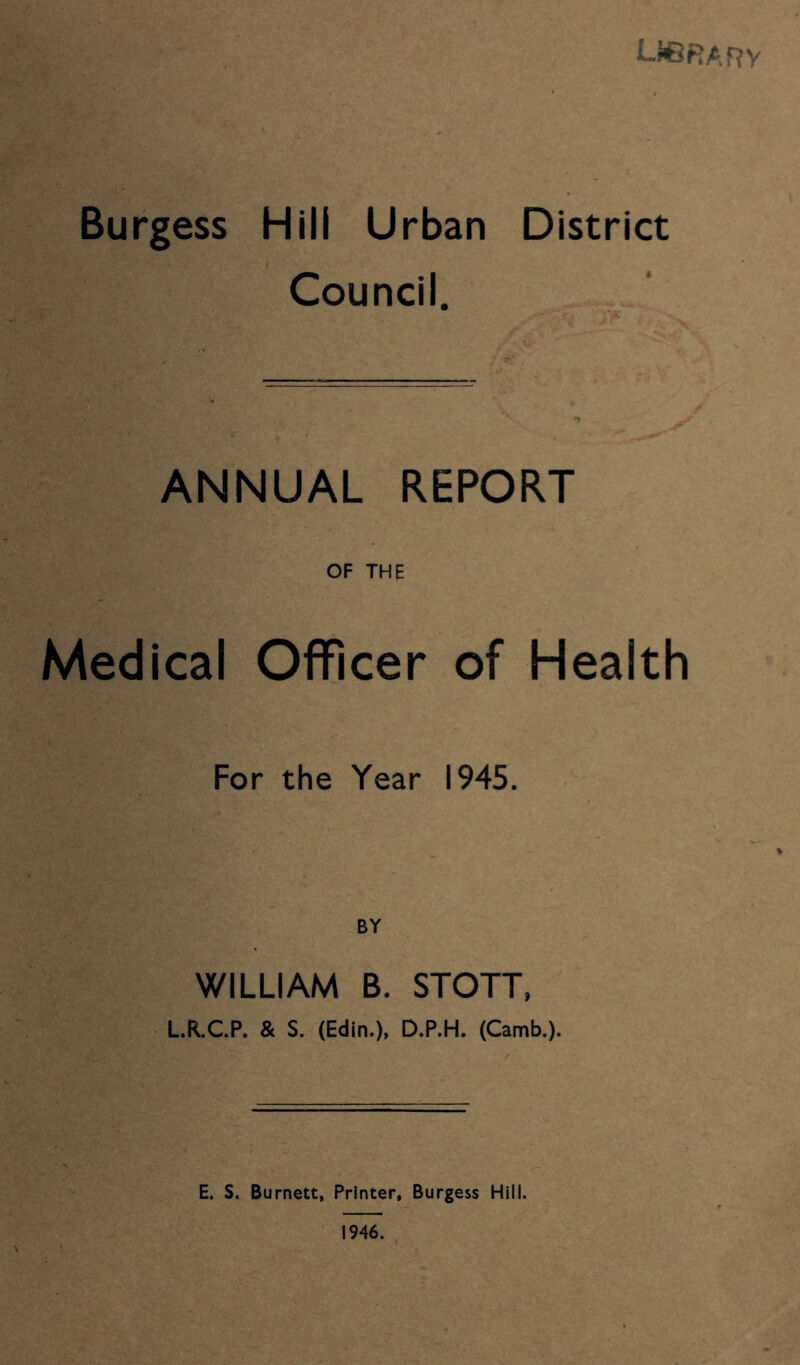 LJ6RARV Burgess Hill Urban District Council. ANNUAL REPORT OF THE Medical Officer of Health For the Year 1945. BY WILLIAM B. STOTT, LR.C.P. & S. (Edin.), D.P.H. (Camb.). E. S. Burnett, Printer, Burgess Hill. 1946.