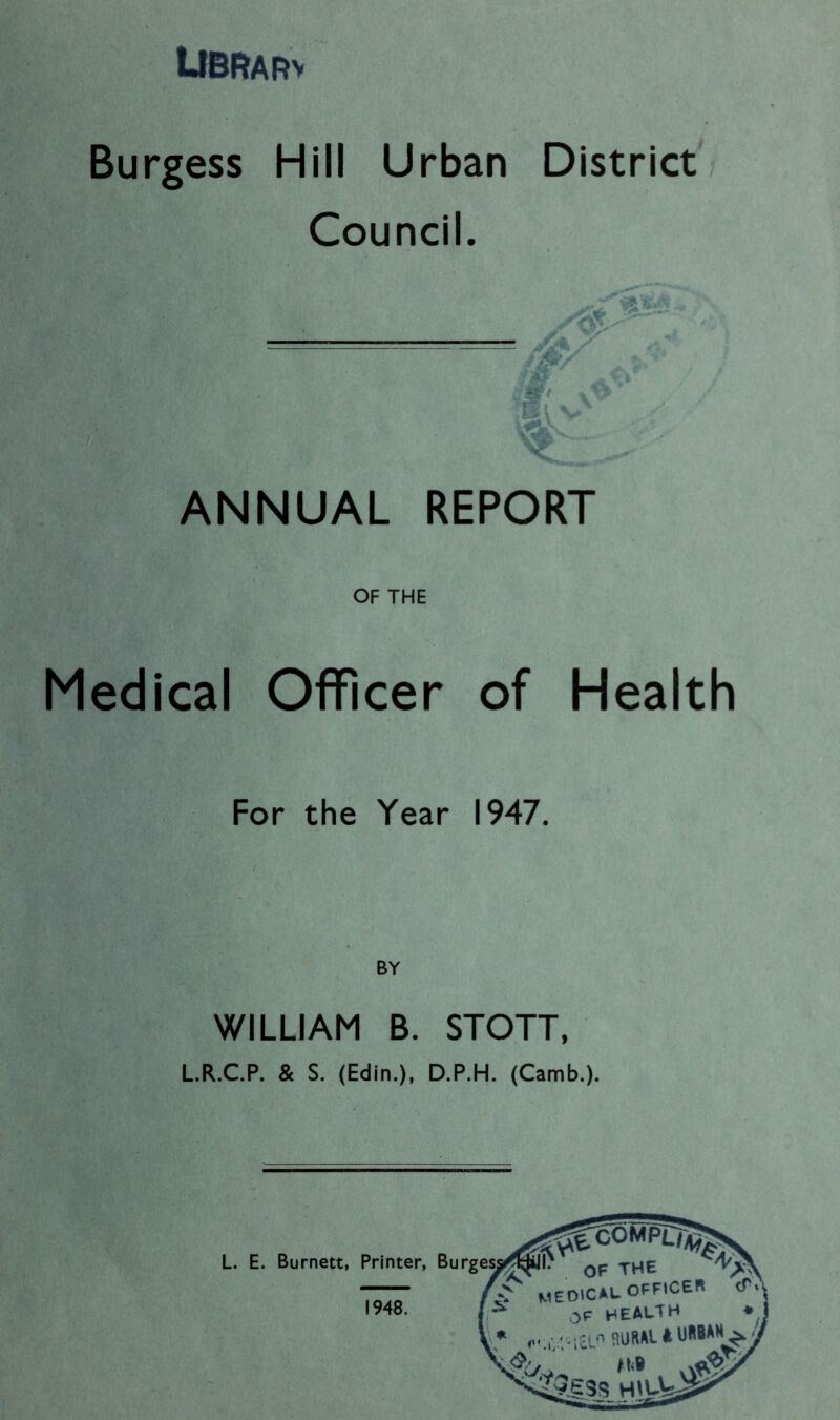 UBRARv Burgess Hill Urban District? Council. ANNUAL REPORT OF THE Medical Officer of Health For the Year 1947. BY WILLIAM B. STOTT. L.R.C.P. & S. (Edin.), D.P.H. (Camb.).