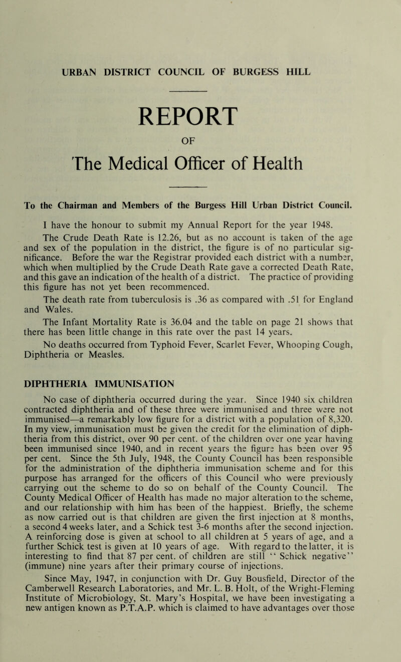 URBAN DISTRICT COUNCIL OF BURGESS HILL REPORT OF The Medical Officer of Health To the Chairman and Members of the Burgess Hill Urban District Council. I have the honour to submit my Annual Report for the year 1948. The Crude Death Rate is 12.26, but as no account is taken of the age and sex of the population in the district, the figure is of no particular sig- nificance. Before the war the Registrar provided each district with a number, which when multiplied by the Crude Death Rate gave a corrected Death Rate, and this gave an indication of the health of a district. The practice of providing this figure has not yet been recommenced. The death rate from tuberculosis is .36 as compared with .51 for England and Wales. The Infant Mortality Rate is 36.04 and the table on page 21 shows that there has been little change in this rate over the past 14 years. No deaths occurred from Typhoid Fever, Scarlet Fever, Whooping Cough, Diphtheria or Measles. DIPHTHERIA IMMUNISATION No case of diphtheria occurred during the year. Since 1940 six children contracted diphtheria and of these three were immunised and three were not immunised—a remarkably low figure for a district with a population of 8,320. In my view, immunisation must be given the credit for the elimination of diph- theria from this district, over 90 per cent, of the children over one year having been immunised since 1940, and in recent years the figure has been over 95 per cent. Since the 5th July, 1948, the County Council has been responsible for the administration of the diphtheria immunisation scheme and for this purpose has arranged for the officers of this Council who were previously carrying out the scheme to do so on behalf of the County Council. The County Medical Officer of Health has made no major alteration to the scheme, and our relationship with him has been of the happiest. Briefly, the scheme as now carried out is that children are given the first injection at 8 months, a second 4 weeks later, and a Schick test 3-6 months after the second injection. A reinforcing dose is given at school to all children at 5 years of age, and a further Schick test is given at 10 years of age. With regard to the latter, it is interesting to find that 87 per cent, of children are still “ Schick negative” (immune) nine years after their primary course of injections. Since May, 1947, in conjunction with Dr. Guy Bousfield, Director of the Camberwell Research Laboratories, and Mr. L. B. Holt, of the Wright-Fleming Institute of Microbiology, St. Mary’s Hospital, we have been investigating a new antigen known as P.T.A.P. which is claimed to have advantages over those