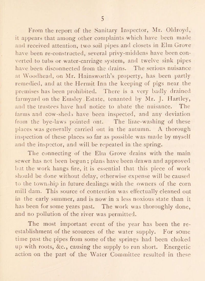 From the report of the Sanitary Inspector, Mr. Oldroyd, it appears that among other complaints which hav'e been made and received attention, two soil pijtes and closets in Elm Grove have been re-constructed, several privy-middens have been con- verted to tubs or w'ater-carriage system, and twelve sink pipes have been disconnected from the drains. The serious nuisance at Woodhead, on Mr. Ilainsworth’s property, has been partly remedied, and at the Hermit Inn the keeping of pigs near the premises has been prohibited. There is a very badly drained farmyard on the Emsley Estate, tenanted by Mr. J. Hartley, and the trustees have had notice to abate the nuisance. The farms and cow-sheds have been inspected, and any deviation from the bye-laws pointed ont. The lime-washing of these j)laces was generally carried out in the autumn. A thorough inspection of these places so far as possible was made by myself and the inspector, and will be repeated in the spring. The connecting of the Elm Grove drains with the main sewer has net been begun; plans have been drawn and approved but the work hangs fire, it is essential that this piece of work should be done without delay, otherwise expense will be caused to the town.Tip in future dealings with the owners of the corn mill dam. This source of contention was effectually cleaned out in the early summer, and is now in a less noxious state than it has been for some years past. The work was thoroughly done, and no pollution of the river was permitted. The most important event of the year has been the re- establishment of the scources of the water supply. For some time past the pipes from some of the springs had been choked up with roots, &c., causing the supply to run short. Energetic action on the part of the Water Committee resulted in these