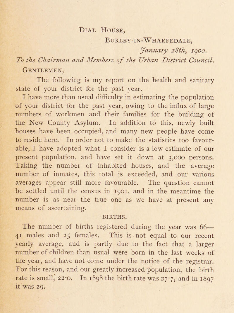 Dial House, Burley-in-Wharfedale, January 28th, igoo. To the Chairman and Members of the Urban District Council. Gentlemen, The following is my report on the health and sanitary state of your district for the past year. I have more than usual difficulty in estimating the population of your district for the past year, owing to the influx of large numbers of workmen and their families for the building of the New County Asylum. In addition to this, newly built houses have been occupied, and many new people have come to reside here. In order not to make the statistics too favour- able, I have adopted what I consider is a low estimate of our present population, and have set it down at 3,000 persons. Taking the number of inhabited houses, and the average number of inmates, this total is exceeded, and our various averages appear still more favourable. The question cannot be settled until the census in 1901, and in the meantime the number is as near the true one as we have at present any means of ascertaining. BIRTHS. The number of births registered during the year was 66— 41 males and 25 females. This is not equal to our recent yearly average, and is partly due to the fact that a larger number of children than usual were born in the last weeks of the year, and have not come under the notice of the registrar. For this reason, and our greatly increased population, the birth rate is small” 22-0. In 1898 the birth rate was 277, and in 1897 it was 29.