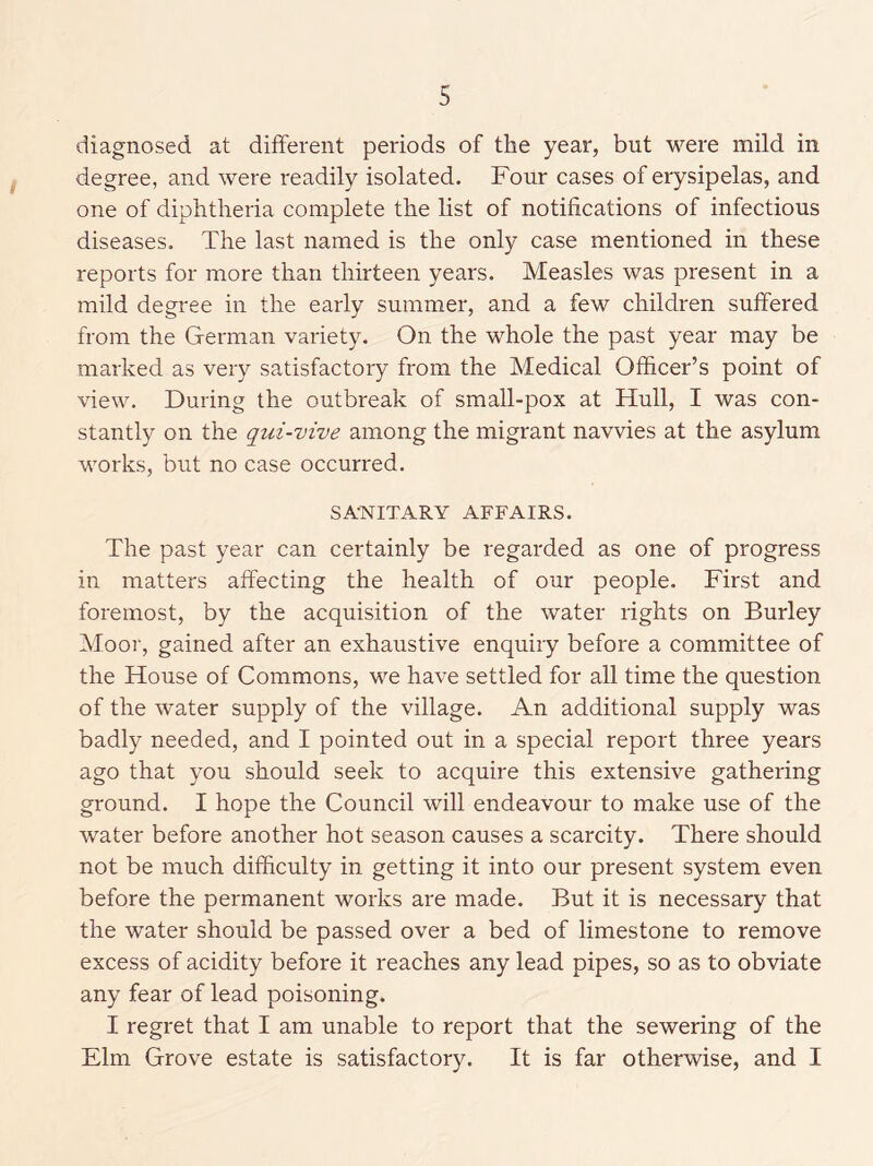 diagnosed at different periods of the year, but were mild in degree, and were readily isolated. Four cases of erysipelas, and one of diphtheria complete the list of notifications of infectious diseases. The last named is the only case mentioned in these reports for more than thirteen years. Measles was present in a mild degree in the early summer, and a few children suffered from the German variety. On the whole the past year may be marked as very satisfactory from the Medical Officer’s point of view. During the outbreak of small-pox at Hull, I was con- stantly on the qui-vive among the migrant navvies at the asylum works, but no case occurred. SA-NITARY AFFAIRS. The past year can certainly be regarded as one of progress in matters affecting the health of our people. First and foremost, by the acquisition of the water rights on Burley Moor, gained after an exhaustive enquiry before a committee of the House of Commons, we have settled for all time the question of the water supply of the village. An additional supply was badly needed, and I pointed out in a special report three years ago that you should seek to acquire this extensive gathering ground. I hope the Council will endeavour to make use of the water before another hot season causes a scarcity. There should not be much difficulty in getting it into our present system even before the permanent works are made. But it is necessary that the water should be passed over a bed of limestone to remove excess of acidity before it reaches any lead pipes, so as to obviate any fear of lead poisoning. I regret that I am unable to report that the sewering of the Elm Grove estate is satisfactory. It is far otherwise, and I
