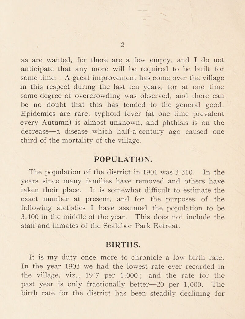 9 as are wanted, for there are a few empty, and I do not anticipate that any more will be required to be built for some time. A great improvement has come over the village in this respect during the last ten years, for at one time some degree of overcrowding was observed, and there can be no doubt that this has tended to the general good. Epidemics are rare, typhoid fever (at one time prevalent every Autumn) is almost unknown, and phthisis is on the decrease—a disease which half-a-century ago caused one third of the mortality of the village. POPULATION. The population of the district in 1901 was 3,310. In the years since many families have removed and others have taken their place. It is somewhat difficult to estimate the exact number at present, and for the purposes of the following statistics I have assumed the population to be 3,400 in the middle of the year. This does not include the staff and inmates of the Scalebor Park Retreat. BIRTHS. It is my duty once more to chronicle a low birth rate. In the year 1903 we had the lowest rate ever recorded in the village, viz., 19’7 per 1,000 ; and the rate for the past year is only fractionally better—20 per 1,000. The birth rate for the district has been steadily declining for