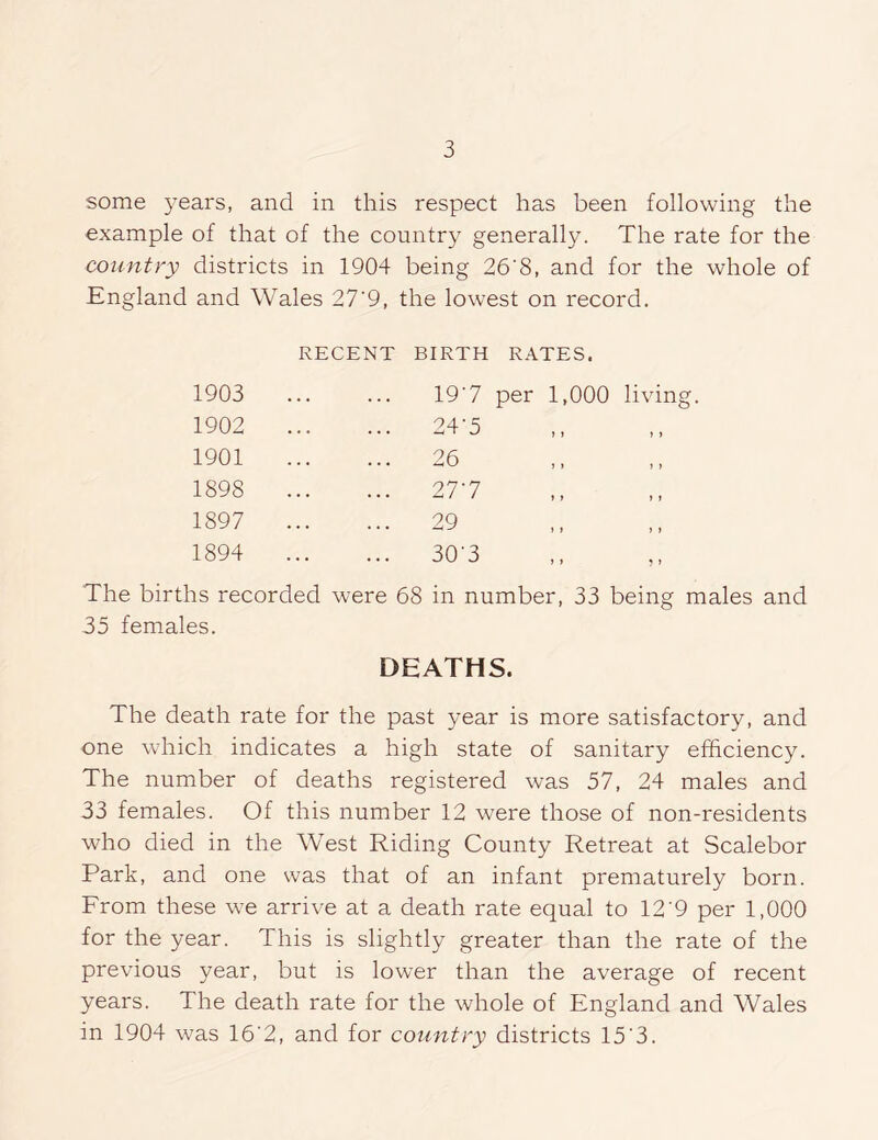 some years, and in this respect has been following the example of that of the country generally. The rate for the country districts in 1904 being 26'8, and for the whole of England and Wales 27’9, the lowest on record. RECENT BIRTH RATES. 1903 19'7 per 1,000 living. 1902 24-5 1901 26 1898 27-7 1897 29 1894 30'3 ,, ,, The births recorded were 68 in number, 33 being males and 35 females. DEATHS. The death rate for the past year is more satisfactory, and one which indicates a high state of sanitary efficiency. The number of deaths registered was 57, 24 males and 33 females. Of this number 12 were those of non-residents who died in the West Riding County Retreat at Scalebor Park, and one was that of an infant prematurely born. From these we arrive at a death rate equal to 12’9 per 1,000 for the year. This is slightly greater than the rate of the previous year, but is lower than the average of recent years. The death rate for the whole of England and Wales in 1904 was 16'2, and for country districts 15'3.