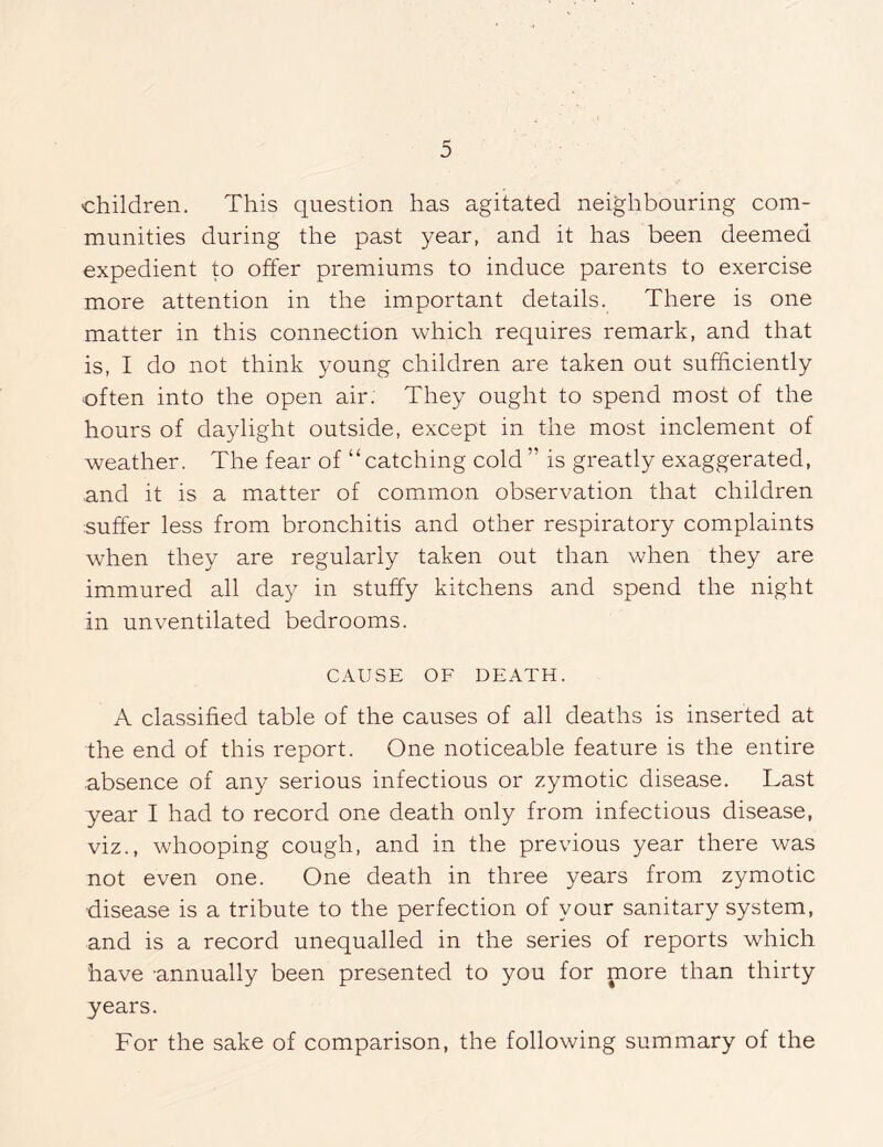 children. This question has agitated neighbouring com- munities during the past year, and it has been deemed expedient to offer premiums to induce parents to exercise more attention in the important details. There is one matter in this connection which requires remark, and that is, I do not think young children are taken out sufficiently often into the open air. They ought to spend most of the hours of daylight outside, except in the most inclement of weather. The fear of “catching cold ” is greatly exaggerated, and it is a matter of common observation that children suffer less from bronchitis and other respiratory complaints when they are regularly taken out than when they are immured all day in stuffy kitchens and spend the night in unventilated bedrooms. CAUSE OF DEATH. A classified table of the causes of all deaths is inserted at the end of this report. One noticeable feature is the entire absence of any serious infectious or zymotic disease. Last year I had to record one death only from infectious disease, viz., whooping cough, and in the previous year there was not even one. One death in three years from zymotic disease is a tribute to the perfection of your sanitary system, and is a record unequalled in the series of reports which have annually been presented to you for more than thirty years. For the sake of comparison, the following summary of the