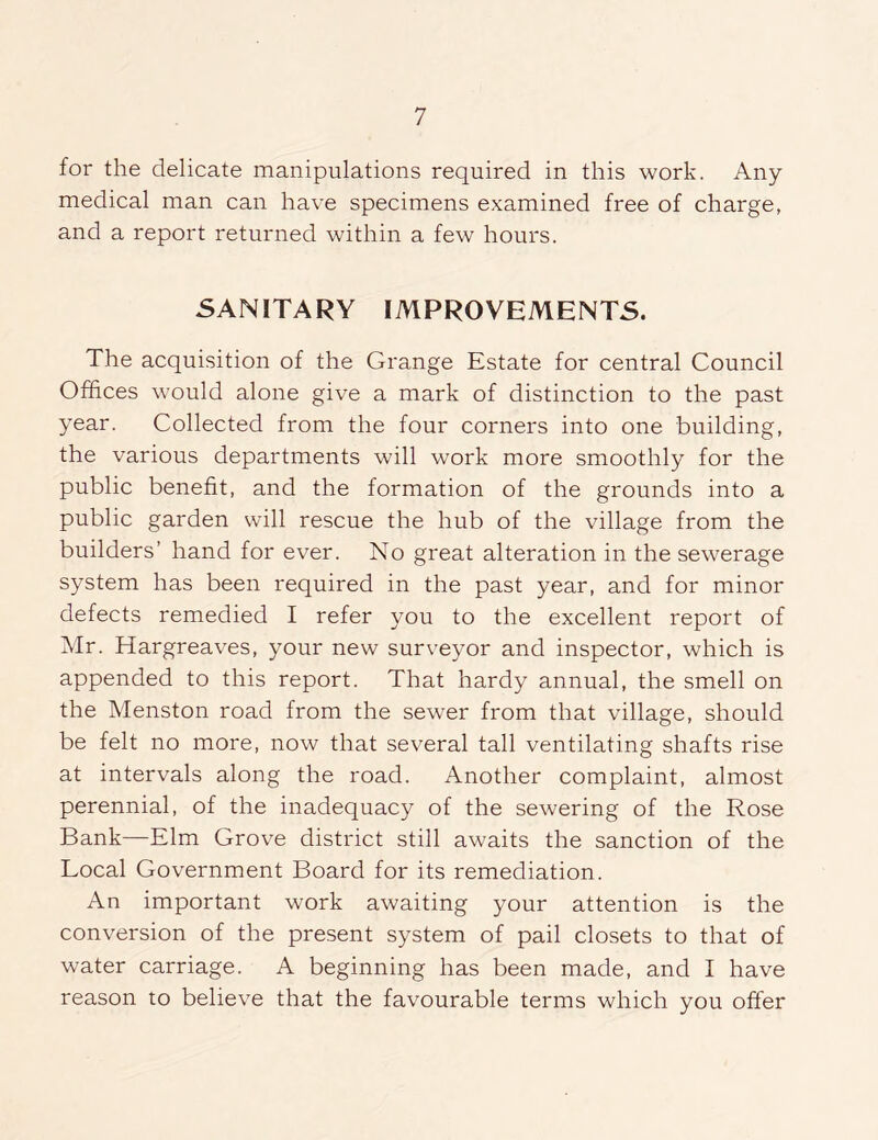 for the delicate manipulations required in this work. Any medical man can have specimens examined free of charge, and a report returned within a few hours. SANITARY IMPROVEMENTS. The acquisition of the Grange Estate for central Council Offices would alone give a mark of distinction to the past year. Collected from the four corners into one building, the various departments will work more smoothly for the public benefit, and the formation of the grounds into a public garden will rescue the hub of the village from the builders’ hand for ever. No great alteration in the sewerage system has been required in the past year, and for minor defects remedied I refer you to the excellent report of Mr. Hargreaves, your new surveyor and inspector, which is appended to this report. That hardy annual, the smell on the Menston road from the sewer from that village, should be felt no more, now that several tall ventilating shafts rise at intervals along the road. Another complaint, almost perennial, of the inadequacy of the sewering of the Rose Bank—Elm Grove district still awaits the sanction of the Local Government Board for its remediation. An important work awaiting your attention is the conversion of the present system of pail closets to that of water carriage. A beginning has been made, and I have reason to believe that the favourable terms which you offer