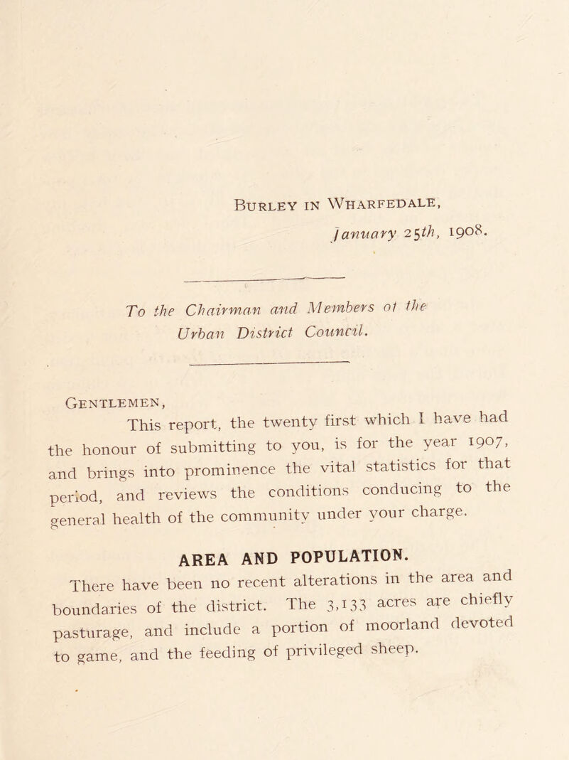 Burley in Wharfedale, January 2^th, 1908. To the Chairman and Members o1 the Urban District Council. Gentlemen, This report, the twenty first which 1 have had the honour of submitting to you, is for the year 1907, and brings into prominence the vital statistics for that period, and reviews the conditions conducing to the general health of the community under your charge. AREA AND POPULATION. There have been no recent alterations in the area and boundaries of the district. The 3,133 acres ate chiefly pasturage, and include a portion of moorland devoted to game, and the feeding of privileged sheep.