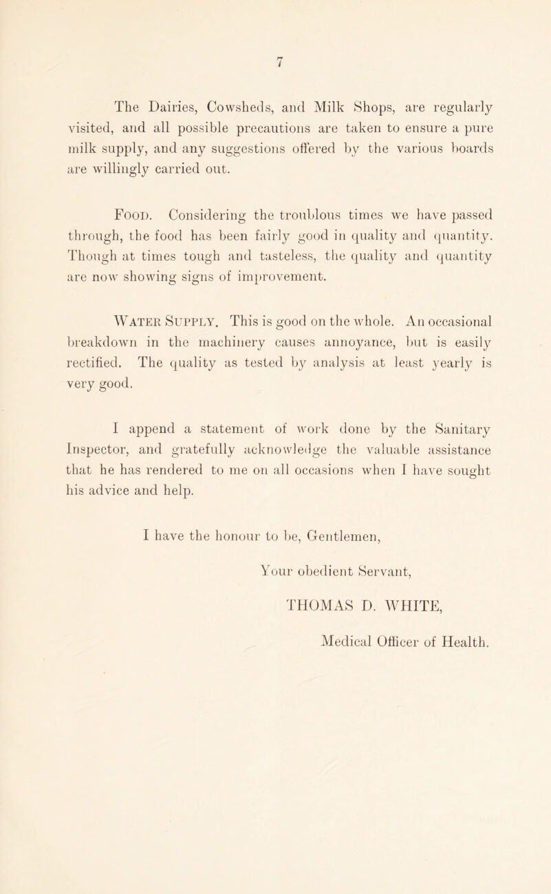 The Dairies, Cowsheds, and Milk Shops, are regularly visited, and all possible precautions are taken to ensure a pure milk supply, and any suggestions offered by the various boards are willingly carried out. Food. Considering the troublous times we liave passed through, the food has been fairly good in quality and quantity. Thongh at times tough and tasteless, the quality and quantity are now showing signs of improvement. Water Supply. This is good on the whole. An occasional breakdown in the machinery causes annoyance, but is easily rectified. The quality as tested by analysis at least yearly is very good. I append a statement of work done by the Sanitary Inspector, and gratefully acknowledge the valuable assistance that he has rendered to me on all occasions when I have sought his advice and help. I have the honour to l)e. Gentlemen, Your obedient Servant, THOMAS D. AVHITE, Medical Officer of Health.