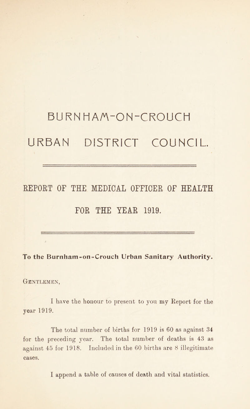 BURN HA/A-ON-CROUCH URBAN DISTRICT COUNCIL REPORT OF THE MEDICAL OFFICER OF HEALTH FOR THE YEAR 1919. To the Burnham = on = Crouch Urban Sanitary Authority. Gentlemen, I have the honour to present to you my Report for the year 1919. The total number of births for 1919 is 60 as against 34 for the preceding year. The total number of deaths is 43 as against 45 for 1918. Included in the 60 births are 8 illegitimate cases.