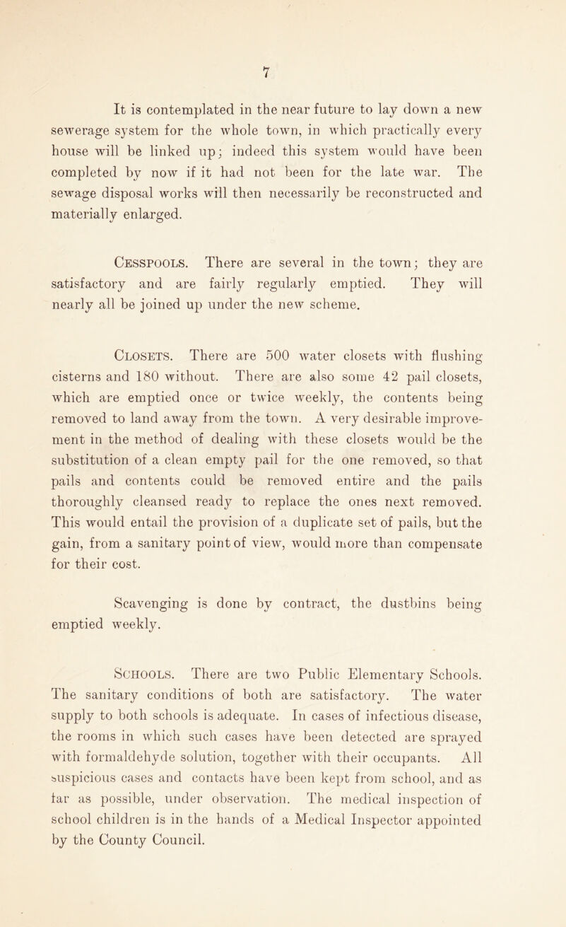 It is contemplated in the near future to lay down a new sewerage system for the whole town, in which practically every house will be linked up; indeed this system would have been completed by now if it had not been for the late war. The sewage disposal works will then necessarily be reconstructed and materially enlarged. Cesspools. There are several in the town; they are satisfactory and are fairly regularly emptied. They will nearly all be joined up under the new scheme. Closets. There are 500 water closets with flushing- cisterns and 180 without. There are also some 42 pail closets, which are emptied once or twice weekly, the contents being removed to land away from the town. A very desirable improve- ment in the method of dealing with these closets would be the substitution of a clean empty pail for the one removed, so that pails and contents could be removed entire and the pails thoroughly cleansed ready to replace the ones next removed. This would entail the provision of a duplicate set of pails, but the gain, from a sanitary point of view, would more than compensate for their cost. Scavenging is done by contract, the dustbins being emptied weekly. Schools. There are two Public Elementary Schools. The sanitary conditions of both are satisfactory. The water- supply to both schools is adequate. In cases of infectious disease, the rooms in which such cases have been detected are sprayed with formaldehyde solution, together with their occupants. All suspicious cases and contacts have been kept from school, and as far as possible, under observation. The medical inspection of school children is in the hands of a Medical Inspector appointed by the County Council.