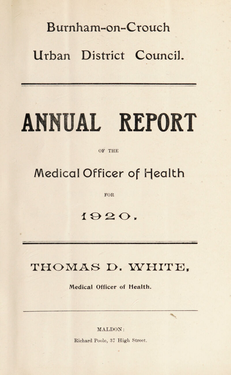 Burnham-on-Ctouch Urban District Council. ANNUAL REPORT OF THE Medical Officer of bjealth FOR lOSO. THOMAS r>. WHITE, Medical Officer of Health. MALDON: Richard Poole, 37 High Street.