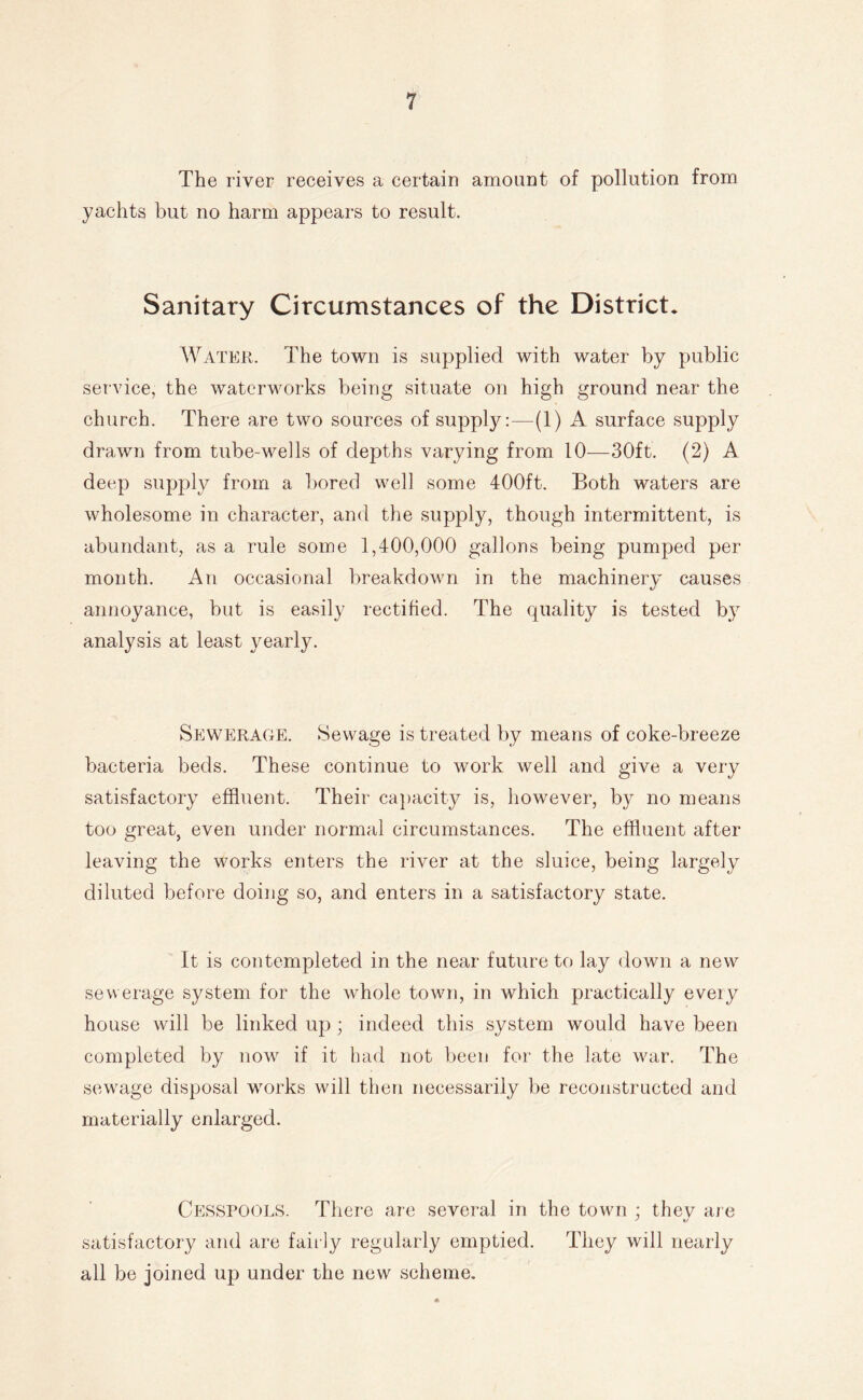 The river receives a certain amount of pollution from yachts but no harm appears to result. Sanitary Circumstances of the District. Water. The town is supplied with water by public service, the waterworks being situate on high ground near the church. There are two sources of supply:—(1) A surface supply drawn from tube-wells of depths varying from 10—30ft. (2) A deep supply from a bored well some 400ft. Both waters are wholesome in character, and the supply, though intermittent, is abundant, as a rule some 1,400,000 gallons being pumped per month. An occasional breakdown in the machinery causes annoyance, but is easily rectified. The quality is tested by analysis at least yearly. Sewerage. Sewage is treated by means of coke-breeze bacteria beds. These continue to work well and give a very satisfactory effluent. Their ca])acity is, however, by no means too great, even under normal circumstances. The effluent after leaving the works enters the river at the sluice, being largely diluted before doing so, and enters in a satisfactory state. It is contempleted in the near future to lay down a new sewerage system for the whole town, in which practically every house will be linked up ; indeed this system would have been completed by now if it bad not been for the late war. The sewage disposal works will then necessarily be reconstructed and materially enlarged. Cesspools. There are several in the town ; they are satisfactory and are faii ly regularly emptied. They will nearly all be joined up under the new scheme.